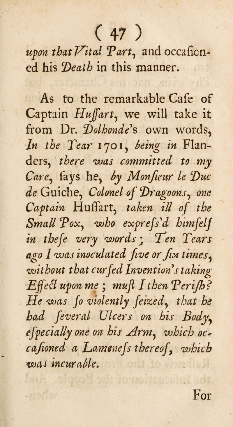 V C 47 ) upon that Vital <Part1 and occaficn- ed his Death in this manner. As to the remarkable Cafe of Captain Hujfart, we will take it from Dr. Dolbonde's own words, In the Tear 1701, being in Flan¬ ders, there ‘was committed to my Care, fays he, by Monfieur le Due de Guiche, Colonel of Dragoons, one Captain Huflart, taken ill of the Small Pox, ‘who exprefs'd himfelf in thefe very ‘words• Ten Tears ago 1 was inoculated jive or fix t imes, without that t urfed Invention s taking Effebl upon me ; mujl I then Terijh ? He was fo violently feized, that he had feveral Ulcers on his Body, efpecially one on his Arm, which oc~ caftoned a Lamenefs thereof which was incurable. For