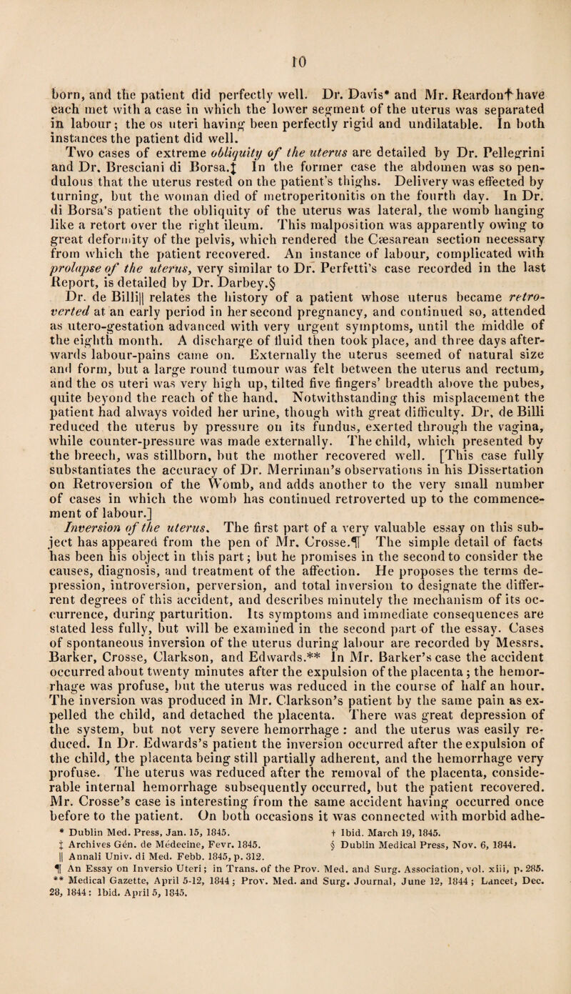 born, and the patient did perfectly well. Dr. Davis* and Mr. ReardonfJiave each met with a case in which the lower segment of the uterus was separated in labour; the os uteri having been perfectly rigid and undilatable. In both instances the patient did well. Two cases of extreme obliquity of the uterus are detailed by Dr. Pellegrini and Dr. Bresciani di Borsa.f In the former case the abdomen was so pen¬ dulous that the uterus rested on the patient’s thighs. Delivery was effected by turning, but the woman died of metroperitonitis on the fourth day. In Dr. di Borsa’s patient the obliquity of the uterus was lateral, the womb hanging like a retort over the right ileum. This malposition was apparently owing to great deformity of the pelvis, which rendered the Caesarean section necessary from which the patient recovered. An instance of labour, complicated with prolapse of the uterus, very similar to Dr. Perfetti’s case recorded in the last Report, is detailed by Dr. Darbey.§ Dr. de Billi|| relates the history of a patient whose uterus became retro- verted at. an early period in her second pregnancy, and continued so, attended as utero-gestation advanced with very urgent symptoms, until the middle of the eighth month. A discharge of fluid then took place, and three days after¬ wards labour-pains came on. Externally the uterus seemed of natural size and form, but a large round tumour was felt between the uterus and rectum, and the os uteri was very high up, tilted five fingers’ breadth above the pubes, quite beyond the reach of the hand. Notwithstanding this misplacement the patient had always voided her urine, though with great difficulty. Dr, de Billi reduced the uterus by pressure on its fundus, exerted through the vagina, while counter-pressure was made externally. The child, which presented by the breech, was stillborn, but the mother recovered well. [This case fully substantiates the accuracy of Dr. Merriman’s observations in his Dissertation on Retroversion of the Womb, and adds another to the very small number of cases in which the womb has continued retroverted up to the commence¬ ment of labour.] Inversion of the uterus. The first part of a very valuable essay on this sub¬ ject has appeared from the pen of Mr. Crosse.1% The simple detail of facts has been his object in this part; but he promises in the second to consider the causes, diagnosis, and treatment of the affection. He proposes the terms de¬ pression, introversion, perversion, and total inversion to designate the differ- rent degrees of this accident, and describes minutely the mechanism of its oc¬ currence, during parturition. Its symptoms and immediate consequences are stated less fully, but will be examined in the second part of the essay. Cases of spontaneous inversion of the uterus during labour are recorded by Messrs. Barker, Crosse, Clarkson, and Edwards.** In Mr. Barker’s case the accident occurred about twenty minutes after the expulsion of the placenta; the hemor¬ rhage was profuse, but the uterus was reduced in the course of half an hour. The inversion was produced in Mr. Clarkson’s patient by the same pain as ex¬ pelled the child, and detached the placenta. There was great depression of the system, but not very severe hemorrhage : and the uterus was easily re¬ duced. In Dr. Edwards’s patient the inversion occurred after the expulsion of the child, the placenta being still partially adherent, and the hemorrhage very profuse. The uterus was reduced after the removal of the placenta, conside¬ rable internal hemorrhage subsequently occurred, but the patient recovered. Mr. Crosse’s case is interesting from the same accident having occurred once before to the patient. On both occasions it was connected with morbid adhe- * Dublin Med. Press, Jan. 15, 1845. + Ibid. March 19, 1845. i Archives Gen. de Medecine, Fevr. 1845. § Dublin Medical Press, Nov. 6, 1844. || Annali Univ. di Med. Febb. 1845, p. 312. An Essay on Inversio Uteri; in Trans, of the Prov. Med. and Surg. Association, vol. xiii, p. 285. ** Medical Gazette, April 5-12, 1844; Prov. Med. and Surg. Journal, June 12, 1844; Lancet, Dec. 28, 1844: Ibid. April 5, 1845.