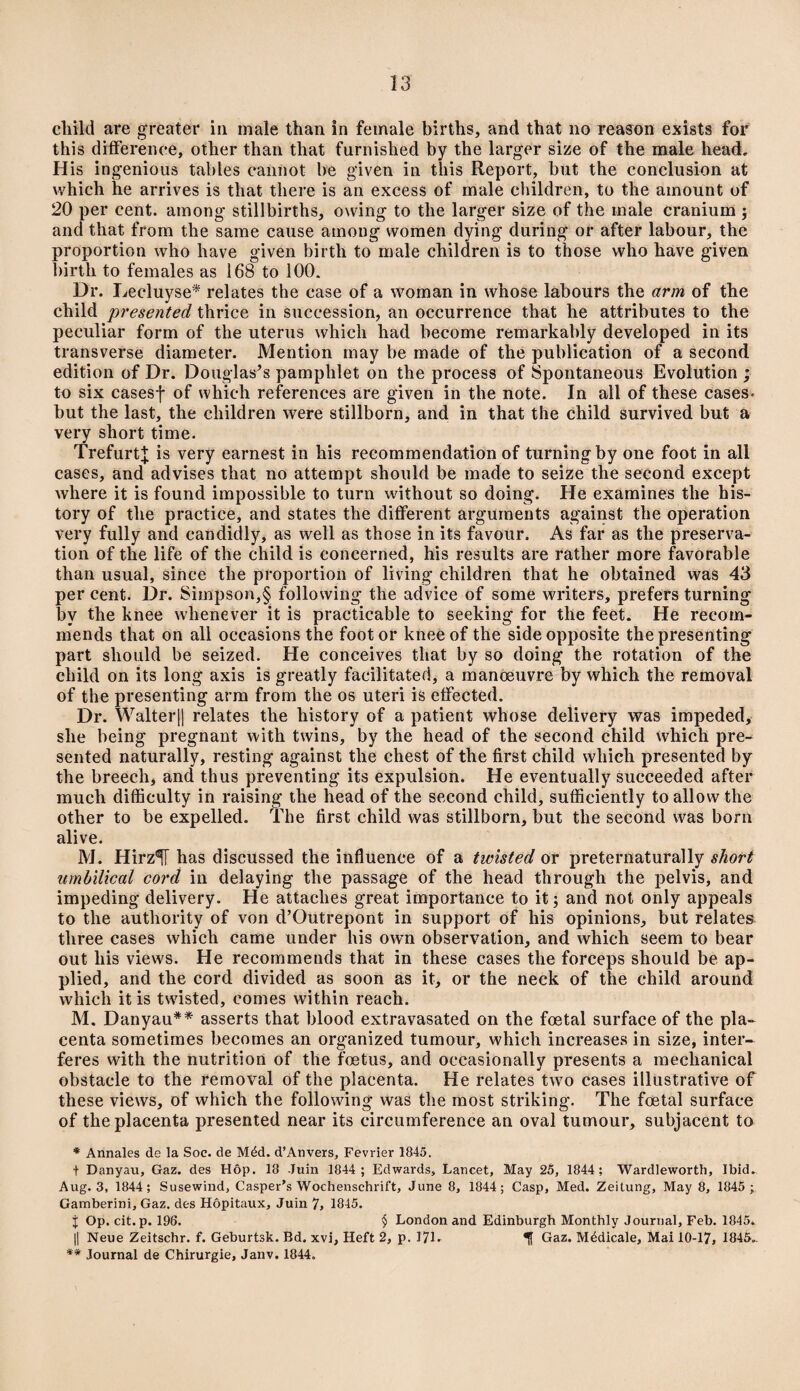 child are greater in male than in female births, and that no reason exists for this difference, other than that furnished by the larger size of the male head. His ingenious tables cannot be given in this Report, but the conclusion at which he arrives is that there is an excess of male children, to the amount of 20 per cent, among stillbirths, owing to the larger size of the male cranium ; and that from the same cause among women dying during or after labour, the proportion who have given birth to male children is to those who have given birth to females as 168 to 100. Ur. Decluyse* relates the case of a woman in whose labours the arm of the child presented thrice in succession, an occurrence that he attributes to the peculiar form of the uterus which had become remarkably developed in its transverse diameter. Mention may be made of the publication of a second edition of Dr. Douglas’s pamphlet on the process of Spontaneous Evolution ; to six casesj* of which references are given in the note. In all of these cases- but the last, the children were stillborn, and in that the child survived but a very short time. TrefurtJ is very earnest in his recommendation of turning by one foot in all cases, and advises that no attempt should be made to seize the second except where it is found impossible to turn without so doing. He examines the his¬ tory of the practice, and states the different arguments against the operation very fully and candidly, as well as those in its favour. As far as the preserva¬ tion of the life of the child is concerned, his results are rather more favorable than usual, since the proportion of living children that he obtained was 43 per cent. Dr. Simpson,§ following the advice of some writers, prefers turning by the knee whenever it is practicable to seeking for the feet. He recom¬ mends that on all occasions the foot or knee of the side opposite the presenting part should be seized. He conceives that by so doing the rotation of the child on its long axis is greatly facilitated, a manoeuvre by which the removal of the presenting arm from the os uteri is effected. Dr. Walter|| relates the history of a patient whose delivery was impeded, she being pregnant with twins, by the head of the second child which pre¬ sented naturally, resting against the chest of the first child which presented by the breech, and thus preventing its expulsion. He eventually succeeded after much difficulty in raising the head of the second child, sufficiently to allow the other to be expelled. The first child was stillborn, but the second was born alive. M. Hirz^T has discussed the influence of a twisted or preternaturally short umbilical cord in delaying the passage of the head through the pelvis, and impeding delivery. He attaches great importance to it; and not only appeals to the authority of von d’Outrepont in support of his opinions, but relates three cases which came under his own observation, and which seem to bear out his views. He recommends that in these cases the forceps should be ap¬ plied, and the cord divided as soon as it, or the neck of the child around which it is twisted, comes within reach. M. Danyau** asserts that blood extravasated on the foetal surface of the pla¬ centa sometimes becomes an organized tumour, which increases in size, inter¬ feres with the nutrition of the foetus, and occasionally presents a mechanical obstacle to the removal of the placenta. He relates two cases illustrative of these views, of which the following was the most striking. The foetal surface of the placenta presented near its circumference an oval tumour, subjacent to * Annates de la Soc. de Mdd. d’Anvers, Fevrier 1845. t Danyau, Gaz. des Hop. 18 Juin 1844 ; Edwards, Lancet, May 25, 1844; Wardleworth, Ibid. Aug. 3, 1844; Susewind, Casper’s Wochenschrift, June 8, 1844; Gasp, Med. Zeitung, May 8, 1845 ; Gamberini, Gaz. des Hopitaux, Juin 7, 1845. J Op. cit.p. 196. § London and Edinburgh Monthly Journal, Feb. 1845. || Neue Zeitschr. f. Geburtsk. Bd. xvi, Heft 2, p. 171. If Gaz. Mddicale, Mai 10-17, 1845.. *'* Journal de Chirurgie, Janv. 1844.