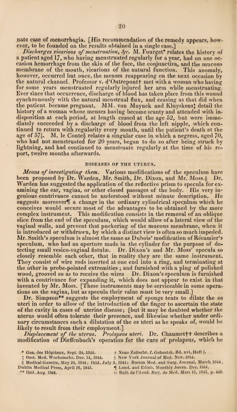 nate case of menorrhagia. [His recommendation of the remedy appears, how¬ ever, to be founded on the results obtained in a single case.] Discharges vicarious of menstruation, Sfc. M. Fourget* relates the history of a patient aged 17, who having menstruated regularly for a year, had on one oc¬ casion hemorrhage from the skin of the face, the conjunctiva, and the mucous membrane of the mouth, vicarious of the natural function. This anomaly, however, occurred but once, the menses reappearing on the next occasion by the natural channel. Professor v. d’Outrepontf met with a woman who having for some years menstruated regularly injured her arm while menstruating. Ever since that occurrence, discharge of blood has taken place from this wound synchronously with the natural menstrual flux, and ceasing as that did when the patient became pregnant. MM. von Muynck and KluyskensJ detail the history of a woman whose menses having become scanty and attended with in¬ disposition at each period, at length ceased at the age 52, but were imme¬ diately succeeded by a discharge of blood from the left nipple, which con¬ tinued to return with regularity every month, until the patient’s death at the age of 57|. M, le Conte§ relates a singular case in which a negress, aged 70, who had not menstruated for 20 years, began to do so after being struck by lightning, and had continued to menstruate regularly at the time of his re¬ port, twelve months afterwards. DISEASES OF THE UTERUS. Means of investigating them. Various modifications of the speculum have been proposed by Dr. Warden, Mr. Smith, Dr. Dixou, and Mr. Moss.|| Dr. Warden has suggestedthe application of the reflective prism to specula for ex¬ amining the ear, vagina, or other closed passages of the body. His very in¬ genious contrivance cannot be understood without minute description. He suggests moreover^ a change in the ordinary cylindrical speculum which he conceives would secure most of the advantages to be obtained by the more complex instrument. This modification consists in the removal of an oblique slice from the end of the speculum, which would allow of a lateral view of the vaginal walls, and prevent that puckering of the mucous membrane, when it is introduced or withdrawn, by which a distinct view is often so much impeded. Mr. Smith’s speculum is almost the same as Dubois’ modification of Recamier’s speculum, who had an aperture made in the cylinder for the purpose of de¬ tecting small vesico-vaginal fistulse. Dr. Dixon’s and Mr. Moss’ specula so closely resemble each other, that in reality they are the same instrument. They consist of wire rods inserted at one end into a ring, and terminating at the other in probe-pointed extremities ; and furnished with a plug of polished wood, grooved so as to receive the wires Dr. Dixon’s speculum is furnished with a contrivance for expanding it, which does not appear to exist in that invented by Mr. Moss. [These instruments may be serviceable in some opera¬ tions on the vagina, but as specula their value must be very small.] Dr. Simpson** suggests the employment of sponge tents to dilate the os uteri in order to allow of the introduction of the finger to ascertain the state of the cavity in cases of uterine disease; [but it may be doubted whether the uterus would often tolerate their presence, and likewise whether under ordi¬ nary circumstances such a dilatation of the os uteri as he speaks of, would be likely to result from their employment.] Displacement of the uterus. Prolapsus uteri. Dr. Chaumetft describes a modification of DiefFenbach’s operation for the cure of prolapsus, which he * Gaz. des Hopitaux, Sept. 24, 1344. f Neue Zeitschr. f. Geburtsk. Bd. xvi, Heft i. j Oest. Med. Wochenschr. Dec. 14, 1844. § New York Journal of Med. Nov. 1844. || Medical Gazette, May 24, 1844; Ibid. July 5, 1844 ; Boston Med. and Surg. Journal, March 1844; Dublin Medical Press, April 16, 1845. Lond. and Edinb. Monthly Journ. Dec. 1844. ** Ibid. Aug. 1844. +-|- Bull, de l’Acad, Roy. de Med. Mars 15, 1845, p. 442.