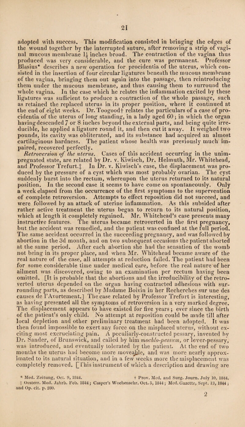 adopted with success. This modification consisted in bringing the edges of the wound together by the interrupted suture, after removing a strip of vagi¬ nal mucous membrane lg inches broad. The contraction of the vagina thus produced was very considerable, and the cure was permanent. Professor Blasius* describes a new operation for procidentia of the uterus, which con¬ sisted in the insertion of four circular ligatures beneath the mucous membrane of the vagina, bringing them out again into the passage, then reintroducing them under the mucous membrane, and thus causing them to surround the whole vagina. In the case which he relates the inflammation excited by these ligatures was sufficient to produce a contraction of the whole passage, such as retained the replaced uterus in its proper position, where it continued at the end of eight weeks. Dr. Toogoodf relates the particulars of a case of pro¬ cidentia of the uterus of long standing, in a lady aged 60; in which the organ havingdescended 7 or 8 inches beyond the external parts, and being quite irre¬ ducible, he applied a ligature round it, and then cut it away. It weighed two pounds, its cavity was obliterated, and its suhstance had acquired an almost cartilaginous hardness. The patient whose health was previously much im¬ paired, recovered perfectly. Retroversion of the uterus. Cases of this accident occurring in the unim¬ pregnated state, are related by Dr. v. Kiwisch, Dr. Helmuth, Mr. Whitehead, and Professor Trefurt4 In Dr. v. Kiwisch’s case, the displacement was pro¬ duced by the pressure of a cyst which was most probably ovarian. The cyst suddenly burst into the rectum, whereupon the uterus returned to its natural position. In the second case it seems to have come on spontaneously. Only a week elapsed from the occurrence of the first symptoms to the supervention of complete retroversion. Attempts to effect reposition did not succeed, and were followed by an attack of uterine inflammation. As this subsided after rather active treatment the uterus began to return to its natural position, which at length it completely regained. Mr. Whitehead’s case presents many instructive features. The uterus became retroverted in the first pregnancy, but the accident was remedied, and the patient was confined at the full period. The same accident occurred in the succeeding pregnancy, and was followed by abortion in the 3d month, and on two subsequent occasions the patient aborted at the same period. After each abortion she had the sensation of the womb not being in its proper place, and when Mr. Whitehead became aware of the real nature of the case, all attempts at reduction failed. The patient had been for some considerable time under medical care, before the real nature of her ailment was discovered, owing to an examination per rectum having been omitted. [It is probable that the abortions and the irreducibility of the retro¬ verted uterus depended on the organ having contracted adhesions with sur¬ rounding parts, as described by Madame Boivin in her Recherches sur une des causes de l’Avortement.] The case related by Professor Trefurt is interesting, as having presented all the symptoms of retroversion in a very marked degree. The displacement appears to have existed for five years; ever since the birth of the patient’s only child. No attempt at reposition could be made till after local depletion and other preliminary treatment had been adopted. It was then found impossible to exert any force on the misplaced uterus, without ex¬ citing most excruciating pain. A peculiarly-constructed pessary, invented bv Dr. Sander, of Brunswick, and called by him mochlo-pessum, or lever-pessary, was introduced, and eventually tolerated by the patient. At the end of tvvo months the uterus had become more moveable, and was more nearly approx¬ imated to its natural situation, and in a few weeks more the misplacement was completely removed. [This instrument of which a description and drawing are * Med. Zeitung, Oct. 9, 1844. + Prov. Med. and Surg. Journ. July 10, 1844. X Oesterr. Med. Jahrb. Feb. 1844 ; Casper’s Wochenschr. Oct. 5, 1844 ; Med. Gazette, Sept. 18, 1844 ; and Op. cit. p. 280. '2