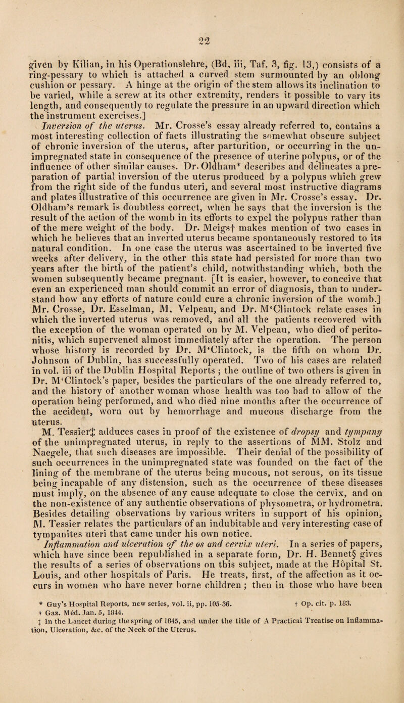 ring-pessary to which is attached a curved stern surmounted by an oblong cushion or pessary. A hinge at the origin of the stem allows its inclination to be varied, while a screw at its other extremity, renders it possible to vary its length, and consequently to regulate the pressure in an upward direction which the instrument exercises.] Inversion of the uterus. Mr. Crosse’s essay already referred to, contains a most interesting collection of facts illustrating the somewhat obscure subject of chronic inversion of the uterus, after parturition, or occurring in the un¬ impregnated state in consequence of the presence of uterine polypus, or of the influence of other similar causes. Dr. Oldham* describes and delineates a pre¬ paration of partial inversion of the uterus produced by a polypus which grew from the right side of the fundus uteri, and several most instructive diagrams and plates illustrative of this occurrence are given in Mr. Crosse’s essay. Dr. Oldham’s remark is doubtless correct, when he says that the inversion is the result of the action of the womb in its efforts to expel the polypus rather than of the mere weight of the body. Dr. Meigsj- makes mention of two cases in which he believes that an inverted uterus became spontaneously restored to its natural condition. In one case the uterus was ascertained to be inverted five weeks after delivery, in the other this state had persisted for more than two years after the birth of the patient’s child, notwithstanding which, both the women subsequently became pregnant. [It is easier, however, to conceive that even an experienced man should commit an error of diagnosis, than to under¬ stand how any efforts of nature could cure a chronic inversion of the womb.] Mr. Crosse, Dr. Esselman, M. Velpeau, and Dr. M‘Clintock relate cases in which the inverted uterus was removed, and all the patients recovered with the exception of the woman operated on by M. Velpeau, who died of perito¬ nitis, which supervened almost immediately after the operation. The person whose history is recorded by Dr. M'Clintock, is the fifth on whom Dr. Johnson of Dublin, has successfully operated. Two of his cases are related in vol. iii of the Dublin Hospital Reports ; the outline of two others is given in Dr. M4Clintock’s paper, besides the particulars of the one already referred to, and the history of another woman whose health was too bad to allow of the operation being performed, and who died nine months after the occurrence of the accident, worn out by hemorrhage and mucous discharge from the uterus. M. Tessiert adduces cases in proof of the existence of dropsy and tympany of the unimpregnated uterus, in reply to the assertions of MM. Stolz and Naegele, that such diseases are impossible. Their denial of the possibility of such occurrences in the unimpregnated state was founded on the fact of the lining of the membrane of the uterus being mucous, not serous, on its tissue being incapable of any distension, such as the occurrence of these diseases must imply, on the absence of any cause adequate to close the cervix, and on the non-existence of any authentic observations of physometra, or hydrometra. Besides detailing observations by various writers in support of his opinion, M. Tessier relates the particulars of an indubitable and very interesting case of tympanites uteri that came under his own notice. Inflammation and ulceration of the os and cervix uteri. In a series of papers, which have since been republished in a separate form. Dr. H. Bennet§ gives the results of a series of observations on this subject, made at the Hopital St. Louis, and other hospitals of Paris. He treats, first, of the affection as it oc¬ curs in women who have never borne children ; then in those who have been * Guy’s Hospital Reports, new series, vol. ii, pp. 105-36. t Op. cit. p. 183. + Gaz. Med. Jan. 5, 1844. j In the Lancet during the spring of 1845, and under the title of A Practical Treatise on Inflamma¬ tion, Ulceration, &c. of the Neck of the Uterus.