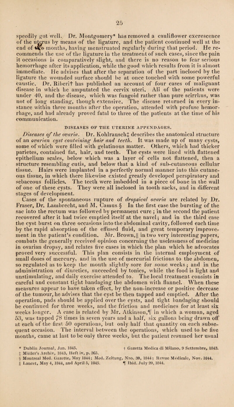 speedily got well. Dr. Montgomery* lias removed a cauliflower excrescence of the uterus by means of the ligature, and the patient continued well at the end of difo months, having menstruated regularly during that period. He re¬ commends the use of the ligature in the treatment of such cases, since the pain it occasions is comparatively slight, and there is no reason to fear serious hemorrhage after its application, while the good which results from it is almost immediate. He advises that after the separation of the part inclosed by the ligature the wounded surface should be at once touched with some powerful caustic. Dr. ftiberif has published an account of four cases of malignant disease in which he amputated the cervix uteri. All of the patients were under 40, and the disease, which was fungoid rather than pure scirrhus, was not of long standing, though extensive. The disease returned in every in¬ stance within three months after the operation, attended with profuse hemor¬ rhage, and had already proved fatal to three of the patients at the time of his communication. DISEASES OF THE UTERINE APPENDAGES. Diseases of the ovaria. Dr. Kohlrauschf describes the anatomical structure of an ovarian cyst containing hair and teeth. It was made up of many cysts, some of which were filled with gelatinous matter. Others, which had thicker parietes, contained fat, hair, and teeth. The cysts were lined with flattened epithelium scales, below which was a layer of cells not flattened, then a structure resembling cutis, and below that a kind of sub-cutaneous cellular tissue. Hairs were implanted in a perfectly normal manner into this cutane¬ ous tissue, in which there likewise existed greatly developed perspiratory and sebaceous follicles. The teeth were imbedded in a piece of bone in the wall of one of these cysts. They were all inclosed in tooth sacks, and in different stages of development. Cases of the spontaneous rupture of dropsical ovaria are related by Dr. Fraser, Dr. Lambrecht, and M. Camus.§ In the first case the bursting of the sac into the rectum was followed by permanent cure ; in the second the patient recovered after it had twice emptied itself at the navel; and in the third case the cyst burst on three occasions into the abdominal cavity, followed each time by the rapid absorption of the effused fluid, and great temporary improve¬ ment in the patient’s condition. Mr. Brown,|| in two very interesting papers, combats the generally received opinion concerning the uselessness of medicine in ovarian dropsy, and relates five cases in which the plan which he advocates proved very successful. This plan consists in the internal employment of small doses of mercury, and in the use of mercurial frictions to the abdomen, so regulated as to keep the mouth slightly sore for some weeks; and in the administration of diuretics, succeeded by tonics, while the food is light and unstimulating, and daily exercise attended to. The local treatment consists in careful and constant tight bandaging the abdomen with flannel. When these measures appear to have taken effect, by the non-increase or positive decrease of the tumour, he advises that the cyst be then tapped and emptied. After the operation, pads should be applied over the cysts, and tight bandaging should be continued for three weeks, and the friction and medicines for at least six weeks longer. A case is related by Mr. Atkinson,H in which a woman, aged 53, was tapped 78 times in seven years and a half, six gallons being drawn off at each of the first 50 operations, but only half that quantity on each subse¬ quent occasion. The interval between the operations, which used to be five months, came at last to be only three weeks, but the patient resumed her usual * Dublin Journal, Jan. 1845. f Gazetta Medica di Milano, 9 Settembre, 1843. X Muller’s Archiv, 1843, Heft iv, p. 365. § Montreal Med. Gazette, May 1844; Med. Zeitung, Nro. 30, 1844; Revue Medicale, Nov. 1844. J| Lancet, May 4, 1844, and April 5, 1845, Ibid. July 20, 1844.