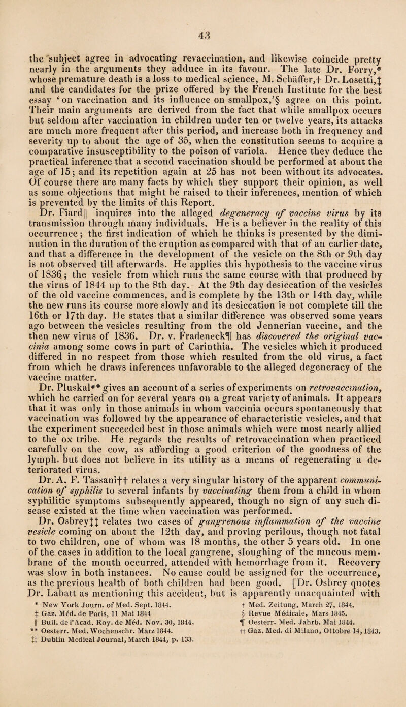 the subject agree in advocating revaccination, and likewise coincide pretty nearly in the arguments they adduce in its favour. The late Dr. Forry,* whose premature death is a loss to medical science, M. Schaffer, f Dr. Losetti,$ and the candidates for the prize offered by the French Institute for the best essay 4 on vaccination and its influence on sinallpox,’§ agree on this point. Their main arguments are derived from the fact that while smallpox occurs but seldom after vaccination in children under ten or twelve years, its attacks are much more frequent after this period, and increase both in frequency and severity up to about the age of 35, when the constitution seems to acquire a comparative insusceptibility to the poison of variola. Hence they deduce the practical inference that a second vaccination should be performed at about the age of 15; and its repetition again at 25 has not been without its advocates. Of course there are many facts by which they support their opinion, as well as some objections that might be raised to their inferences, mention of which is prevented by the limits of this Report. Dr. Fiard |] inquires into the alleged degeneracy of vaccine virus by its transmission through many individuals. He is a believer in the reality of this occurrence; the first indication of which he thinks is presented by the dimi¬ nution in the duration of the eruption as compared with that of an earlier date, and that a difference in the development of the vesicle on the 8th or 9th day is not observed till afterwards. He applies this hypothesis to the vaccine virus of 183fj; the vesicle from which runs the same course with that produced by the virus of 1844 up to the 8th day. At the 9th day desiccation of the vesicles of the old vaccine commences, and is complete by the 13th or 14th day, while the new runs its course more slowly and its desiccation is not complete till the 16th or 17th day. He states that a similar difference was observed some years ago between the vesicles resulting from the old Jennerian vaccine, and the then new virus of 1836. Dr. v. FradenecW has discovered the original vac- cinia among some cows in part of Carinthia. The vesicles which it produced differed in no respect from those which resulted from the old virus, a fact from which he draws inferences unfavorable to the alleged degeneracy of the vaccine matter. Dr. Pluskal** gives an account of a series of experiments on retrovaccination, which he carried on for several years on a great variety of animals. It appears that it was only in those animals in whom vaccinia occurs spontaneously that vaccination was followed by the appearance of characteristic vesicles, and that the experiment succeeded best in those animals which were most nearly allied to the ox tribe. He regards the results of retrovaccination when practiced carefully on the cow, as affording a good criterion of the goodness of the lymph, but does not believe in its utility as a means of regenerating a de¬ teriorated virus. Dr. A. F. Tassanij-f relates a very singular history of the apparent communi¬ cation of syphilis to several infants by vaccinating them from a child in whom syphilitic symptoms subsequently appeared, though no sign of any such di¬ sease existed at the time when vaccination was performed. Dr. OsbreyJJ relates two cases of gangrenous inflammation of the vaccine vesicle coming on about the 12th day, and proving perilous, though not fatal to two children, one of whom was 18 months, the other 5 years old. In one of the cases in addition to the local gangrene, sloughing of the mucous mem- brane of the mouth occurred, attended with hemorrhage from it. Recovery was slow in both instances. No cause could be assigned for the occurrence, as the previous health of both children had been good. [Dr. Osbrey quotes Dr. Labatt as mentioning this accident, but is apparently unacquainted with * New York Journ. of Med. Sept. 1844. ^ Gaz. Mdd. de Paris, 11 Mai 1844 )| Bull, del’Acad. Roy. de Med. Nov. 30, 1844. ** Oesterr. Med. Wochenschr. Marz 1844. tt Dublin Medical Journal, March 1844, p. 133. f Med. Zeitung, March 27, 1844. § Revue Mddicale, Mars 1845. 1 Oesterr. Med. Jahrb. Mai 1844. ft Gaz. Med. di Milano, Ottobre 14, 1843.