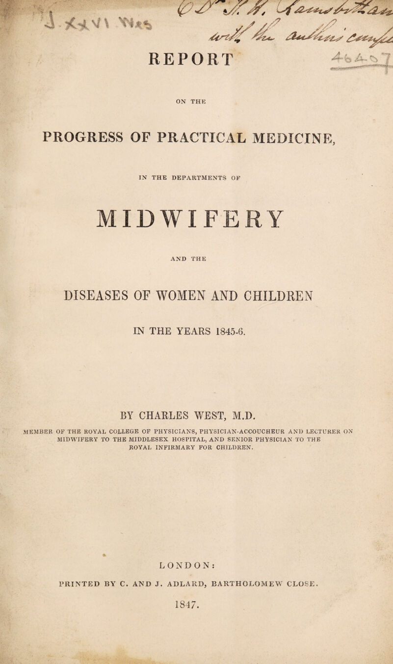 REPORT ON THE PROGRESS OF PRACTICAL MEDICINE, IN THE DEPARTMENTS OF MIDWIFERY AND THE DISEASES OF WOMEN AND CHILDREN IN THE YEARS 1845-6. BY CHARLES WEST, M.D. MEMBER OF THE ROYAL COLLEGE OF PHYSICIANS, PHYSICIAN-ACCOUCHEUR AND LECTURER ON MIDWIFERY TO THE MIDDLESEX HOSPITAL, AND SENIOR PHYSICIAN TO THE ROYAL INFIRMARY FOR CHILDREN. LONDON: PRINTED BY C. AND J. ADLARD, BARTHOLOMEW CLOSE. 1847.