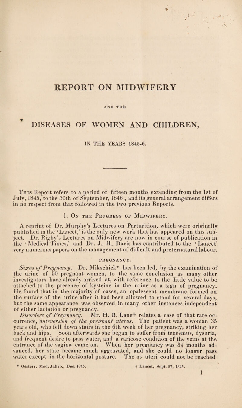 REPORT ON MIDWIFERY AND THE DISEASES OF WOMEN AND CHILDREN, IN THE YEARS 1845-6. This Report refers to a period of fifteen months extending’ from the 1st of July, 1845, to the 30th of September, 1846 ; and its general arrangement differs in no respect from that followed in the two previous Reports. 1. On the Progress of Midwifery. A reprint of Dr. Murphy’s Lectures on Parturition, which were originally published in the ‘Lancet,’ is the only new work that has appeared on this sub¬ ject. Dr. Rigby’s Lectures on Midwifery are now in course of publication in the ‘Medical Times,’ and Dr. J. H. Davis has contributed to the ‘Lancet’ very numerous papers on the management of difficult and preternatural labour. PREGNANCY. Signs of Pregnancy. Dr. Mikschick* has been led, by the examination of the urine of 50 pregnant women, to the same conclusion as many other investigators have already arrived at, with reference to the little value to be attached to the presence of kysteine in the urine as a sign of pregnancy. He found that in the majority of cases, an opalescent membrane formed on the surface of the urine after it had been allowed to stand for several days, but the same appearance was observed in many other instances independent of either lactation or pregnancy. Disorders of Pregnancy. Mr. H. B. Lanet relates a case of that rare oc¬ currence, anteversion of the pregnant uterus. The patient was a woman 35 years old, who fell down stairs in the 6th week of her pregnancy, striking her back and hips. Soon afterwards she began to suffer from tenesmus, dysuria, and frequent desire to pass water, and a varicose condition of the veins at the entrance of the vagina came on. When her pregnancy was 3| months ad¬ vanced, her state became much aggravated, and she could no longer pass water except in the horizontal posture. The os uteri could not be reached * Oesterr. Med.Jahrb., Dec. 1845. I Lancet, Sept. 27, 1845. 1