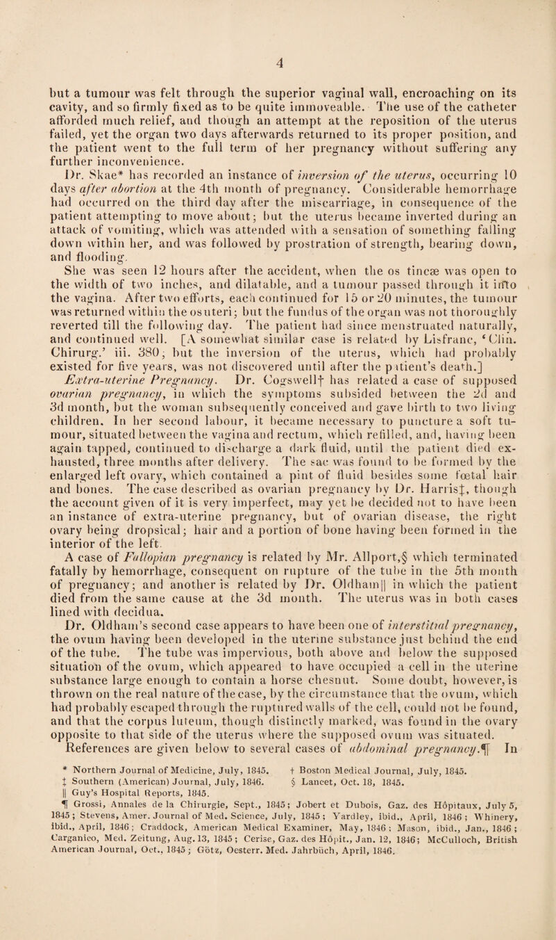 but a tumour was felt through the superior vaginal wall, encroaching on its cavity, and so firmly fixed as to be quite immoveable. The use of the catheter afforded much relief, and though an attempt at the reposition of the uterus failed, yet the organ two days afterwards returned to its proper position, and the patient went to the full term of her pregnancy without suffering any further inconvenience. l)r. SI <ae* has recorded an instance of inversion of the uterus, occurring 10 days after abortion at the 4th month of pregnancy. Considerable hemorrhage had occurred on the third day after the miscarriage, in consequence of the patient attempting to move about; but the uterus became inverted during an attack of vomiting, which was attended with a sensation of something falling down within her, and was followed by prostration of strength, bearing down, and flooding. She was seen 12 hours after the accident, when the os tincse was open to the width of two inches, and dilatable, and a tumour passed through it irfto the vagina. After two efforts, each continued for 15 or 20 minutes, the tumour was returned within the osuteri; but the fundus of the organ was not thoroughly reverted till the following day. The patient had since menstruated naturally, and continued well. [A somewhat similar case is related by Lisfranc, ‘Clin. Chirurg.’ iii. 380, but the inversion of the uterus, which had probably existed for five years, was not discovered until after the patient’s death.] Extra-uterine Pregnancy. Dr. Cogswellf has related a case of supposed ovarian pregnancy, in which the symptoms subsided between the 2d and 3d month, but the woman subsequently conceived and gave birth to two living children. In her second labour, it became necessary to puncture a soft tu¬ mour, situated between the vagina and rectum, which refilled, and, having been again tapped, continued to discharge a dark fluid, until the patient died ex¬ hausted, three months after delivery. The sac was found to be formed by the enlarged left ovary, which contained a pint of fluid besides some foetal hair and bones. The case described as ovarian pregnancy bv Dr. Harris];, though th e account given of it is very imperfect, may yet be decided not to have been an instance of extra-uterine pregnancy, but of ovarian disease, the right ovary being dropsical; hair and a portion of bone having been formed in the interior of the left. A case of Fallopian pregnancy is related by Mr. All port,§ which terminated fatally by hemorrhage, consequent on rupture of the tube in the 5th month of pregnancy; and another is related by Dr. 01dham|| in which the patient died from the same cause at the 3d month. The uterus was in both cases lined with decidua. Dr. Oldham’s second case appears to have been one of interstitial pregnancy, the ovum having been developed in the uterine substance just behind the end of the tube. The tube was impervious, both above and below the supposed situation of the ovum, which appeared to have occupied a cell in the uterine substance large enough to contain a horse ehesnut. Some doubt, however, is thrown on the real nature of the case, by the circumstance that the ovum, which had probably escaped through the ruptured walls of the cell, could not be found, and that the corpus luteum, though distinctly marked, was found in the ovary opposite to that side of the uterus where the supposed ovum was situated. References are given below to several cases of abdominal pregnancyIn * Northern Journal of Medicine, July, 1845. + Boston Medical Journal, July, 1845. t Southern (American) Journal, July, 1846. § Lancet, Oct. 18, 1845. || Guy’s Hospital Reports, 1845. U Grossi, Annales de la Chirurgie, Sept., 1845; Jobert et Dubois, Gaz. des Hopitaux, July 5, 1845 ; Stevens, Amer. Journal of Med. Science, July, 1845; Yardley, ibid., April, 1846; Whinery, ibid., April, 1846; Craddock, American Medical Examiner, May, 1846; Mason, ibid., Jan., 1846 ; Carganico, Med. Zeitung, Aug. 13, 1845 ; Cerise, Gaz. des Hopit., Jan. 12, 1846; McCulloch, British American Journal, Oct., 1845; Gotz, Oesterr. Med. Jahrbiich, April, 1846.