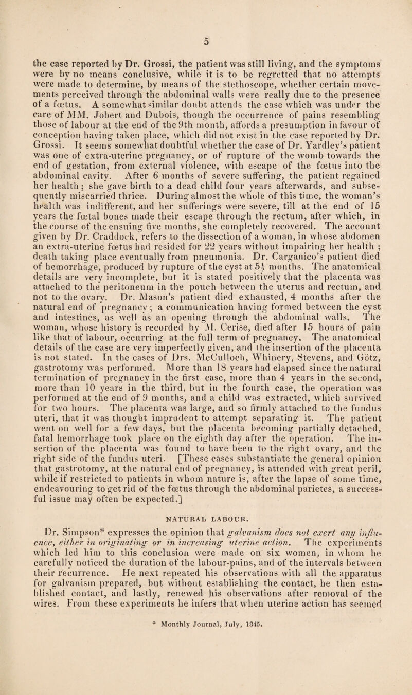 the case reported by Dr. Grossi, the patient was still living-, and the symptoms were by no means conclusive, while it is to be regretted that no attempts were made to determine, by means of the stethoscope, whether certain move¬ ments perceived through the abdominal walls were really due to the presence of a foetus. A somewhat similar doubt attends the case which was under the care of MM. Jobert and Dubois, though the occurrence of pains resembling those of labour at the end of the 9th month, affords a presumption in favour of conception having taken place, which did not exist in the case reported by Dr. Grossi. It seems somewhat doubtful whether the case of Dr. Yardley5s patient was one of extra-uterine pregnancy, or of rupture of the womb towards the end of gestation, from external violence, with escape of the foetus into the abdominal cavity. After 6 months of severe suffering, the patient regained her health; she gave birth to a dead child four years afterwards, and subse¬ quently miscarried thrice. During almost the whole of this time, the woman’s health was indifferent, and her sufferings were severe, till at the end of 15 years the foetal bones made their escape through the rectum, after which, in the course of the ensuing five months, she completely recovered. The account given by Dr. Craddock, refers to the dissection of a woman, in whose abdomen an extra-uterine foetus had resided for 22 years without impairing her health ; death taking place eventually from pneumonia. Dr. Carganico’s patient died of hemorrhage, produced by rupture of the cyst at 54 months. The anatomical details are very incomplete, but it is stated positively that the placenta was attached to the peritoneum in the pouch between the uterus and rectum, and not to the ovary. Dr. Mason’s patient died exhausted, 4 months after the natural end of pregnancy; a communication having formed between the cyst and intestines, as well as an opening through the abdominal walls. The woman, whose history is recorded by M. Cerise, died after 15 hours of pain like that of labour, occurring at the full term of pregnancy. The anatomical details of the case are very imperfectly given, and the insertion of the placenta is not stated. In the cases of Drs. McCulloch, Whinery, Stevens, and Gdtz, gastrotomy was performed. More than 18 years had elapsed since the natural termination of pregnancy in the first case, more than 4 years in the second, more than 10 years in the third, but in the fourth case, the operation was performed at the end of 9 months, and a child was extracted, which survived for two hours. The placenta was large, and so firmly attached to the fundus uteri, that it was thought imprudent to attempt separating it. The patient went on well for a few days, but the placenta becoming partially detached, fatal hemorrhage took place on the eighth day after the operation. The in¬ sertion of the placenta was found to have been to the right ovary, and the right side of the fundus uteri. [These cases substantiate the general opinion that gastrotomy, at the natural end of pregnancy, is attended with great peril, while if restricted to patients in whom nature is, after the lapse of some time, endeavouring to get rid of the foetus through the abdominal parietes, a success¬ ful issue may often be expected.] NATURAL LABOUR. Dr. Simpson* expresses the opinion that galvanism does not exert any influ¬ ence, either in originating or in increasing uterine action. The experiments which led him to this conclusion were made on six women, in whom he carefully noticed the duration of the labour-pains, and of the intervals between their recurrence. He next repeated his observations with all the apparatus for galvanism prepared, but without establishing the contact, he then esta¬ blished contact, and lastly, renewed his observations after removal of the wires. From these experiments he infers that when uterine action has seemed Monthly Journal, July, 1845.