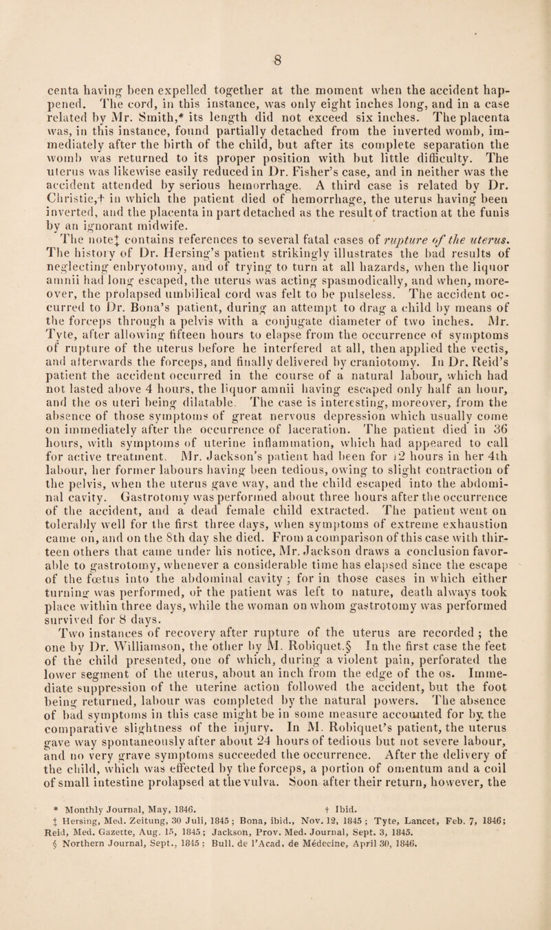 centa having been expelled together at the moment when the accident hap¬ pened. The cord, in this instance, was only eight inches long, and in a case related by Mr. Smith,* * * § its length did not exceed six inches. The placenta was, in this instance, found partially detached from the inverted womb, im¬ mediately after the birth of the child, but after its complete separation the womb was returned to its proper position with but little difficulty. The uterus was likewise easily reduced in Dr. Fisher’s case, and in neither was the accident attended by serious hemorrhage. A third case is related by Dr. Christie,f in which the patient died of hemorrhage, the uterus having been inverted, and the placenta in part detached as the result of traction at the funis by an ignorant midwife. The note+ contains references to several fatal cases of rupture of the uterus. The history of Dr. Hersing’s patient strikingly illustrates the bad results of neglecting enbryotomy, and of trying to turn at all hazards, when the liquor amnii had long escaped, the uterus was acting spasmodically, and when, more¬ over, the prolapsed umbilical cord was felt to be pulseless. The accident oc¬ curred to Dr. Bona’s patient, during an attempt to drag a child by means of the forceps through a pelvis with a conjugate diameter of two inches. Mr. Tyte, after allowing fifteen hours to elapse from the occurrence of symptoms of rupture of the uterus before he interfered at all, then applied the vectis, and afterwards the forceps, and finally delivered by craniotomy. In Dr, Reid’s patient the accident occurred in the course of a natural labour, which had not lasted above 4 hours, the liquor amnii having escaped only half an hour, and the os uteri being dilatable. The case is interesting, moreover, from the absence of those symptoms of great nervous depression which usually come on immediately after the occurrence of laceration. The patient died in 36 hours, with symptoms of uterine inflammation, which had appeared to call for active treatment. Mr. Jackson’s patient had been for t2 hours in her 4th labour, her former labours having been tedious, owing to slight contraction of the pelvis, when the uterus gave way, and the child escaped into the abdomi¬ nal cavity. Gastrotomy was performed about three hours after the occurrence of the accident, and a dead female child extracted. The patient went on tolerably well for the first three days, when symptoms of extreme exhaustion came on, and on the 8th day she died. From a comparison of this case with thir¬ teen others that came under his notice, Mr. Jackson draws a conclusion favor¬ able to gastrotomy, whenever a considerable time has elapsed since the escape of the foetus into the abdominal cavity ; for in those cases in which either turning was performed, or the patient was left to nature, death always took place within three days, while the woman on whom gastrotomy was performed survived for 8 days. Two instances of recovery after rupture of the uterus are recorded ; the one by Dr. Williamson, the other by JVI. Robiquet.§ In the first case the feet of the child presented, one of which, during a violent pain, perforated the lower segment of the uterus, about an inch from the edge of the os. Imme¬ diate suppression of the uterine action followed the accident, but the foot being returned, labour was completed by the natural powers. The absence of bad symptoms in this case might be in some measure accounted for by. the comparative slightness of the injury. In M. Robiquet’s patient, the uterus gave way spontaneously after about 24 hours of tedious but not severe labour, and no very grave symptoms succeeded the occurrence. After the delivery of the child, which was effected by the forceps, a portion of omentum and a coil of small intestine prolapsed at the vulva. Soon after their return, however, the * Monthly Journal, May, 1846. + Ibid. I Hersing, Med. Zeitung, 30 Juli, 1845 ; Bona, ibid., Nov. 12, 1845 ; Tyte, Lancet, Feb. 7, 1846; Reid, Med. Gazette, Aug. 15, 1845; Jackson, Prov. Med. Journal, Sept. 3, 1845. § Northern Journal, Sept., 1845 ; Bull, de l’Acad, de Medeeine, April 30, 1846.