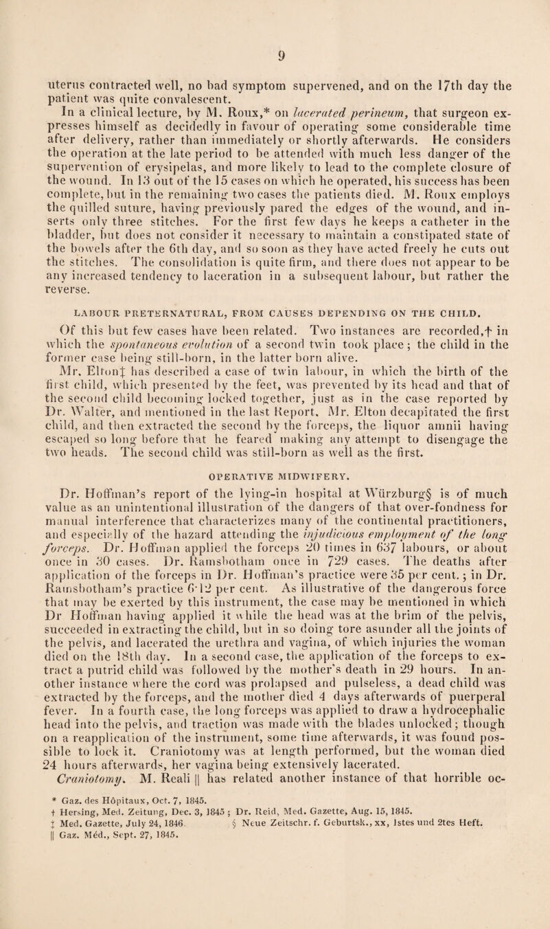 uterus contracted well, no bad symptom supervened, and on the 17th day the patient was quite convalescent. In a clinical lecture, by M. Roux,* on lacerated perineum, that surgeon ex¬ presses himself as decidedly in favour of operating some considerable time after delivery, rather than immediately or shortly afterwards. He considers the operation at the late period to be attended with much less danger of the supervention of erysipelas, and more likely to lead to the complete closure of the wound. In 13 out of the 15 cases on which he operated, his success has been complete, but in the remaining two cases the patients died. 1VJ. Roux employs the quilled suture, having previously pared the edges of the wound, and in¬ serts only three stitches. For the first few days he keeps a catheter in the bladder, but does not consider it necessary to maintain a constipated state of the bowels after the 6th day, and so soon as they have acted freely he cuts out the stitches. The consolidation is quite firm, and there does not appear to be any increased tendency to laceration in a subsequent labour, but rather the reverse. LABOUR PRETERNATURAL, FROM CAUSES DEPENDING ON THE CHILD. Of this but fevv cases have been related. Two instances are recorded,f in which the spontaneous evolution of a second twin took place ; the child in the former case being still-born, in the latter born alive. Mr. Elton}; has described a case of twin labour, in which the birth of the first child, which presented by the feet, was prevented by its head and that of the second child becoming locked together, just as in the case reported by Dr. Walter, and mentioned in the last Report. Mr. Elton decapitated the first child, and then extracted the second by the forceps, the liquor amnii having escaped so long before that he feared making any attempt to disengage the two heads. The second child was still-born as well as the first. OPERATIVE MIDWIFERY. Dr. Hoffman’s report of the lying-in hospital at Wiirzburg§ is of much value as an unintentional illustration of the dangers of that over-fondness for manual interference that characterizes many of the continental practitioners, and especially of the hazard attending the injudicious employment of the long forceps. Dr. Hoffman applied the forceps 20 times in 63/ labours, or about once in 30 cases. Dr. Ramsbotham once in /29 cases. The deaths after application of the forceps in Dr. Hoffman’s practice were 35 per cent.; in Dr. Ramsbotham’s practice 6'12 per cent. As illustrative of the dangerous force that may be exerted by this instrument, the case may be mentioned in which Dr Hoffman having applied it while the head was at the brim of the pelvis, succeeded in extracting the child, but in so doing tore asunder all the joints of the pelvis, and lacerated the urethra and vagina, of which injuries the woman died on the !8th day. In a second case, the application of the forceps to ex¬ tract a putrid child was followed by the mother's death in 29 hours. In an¬ other instance where the cord was prolapsed and pulseless, a dead child was extracted by the forceps, and the mother died 4 days afterwards of puerperal fever. In a fourth case, the long forceps was applied to draw a hydrocephalic head into the pelvis, and traction was made with the blades unlocked; though on a reapplication of the instrument, some time afterwards, it was found pos¬ sible to lock it. Craniotomy was at length performed, but the woman died 24 hours afterwards, her vagina being extensively lacerated. Craniotomy. M. Reali || has related another instance of that horrible oc- * Gaz. des Hopitaux, Oct. 7, 1845. f Hersing, Med. Zeitung, Dec. 3, 1845 ; Dr. Reid, Med. Gazette, Aug. 15, 1845. j Med. Gazette, July 24, 1846. § Neue Zeitschr. f. Geburtsk., xx, Jstes und 2tes Heft. || Gaz. Med., Sept. 27, 1845.