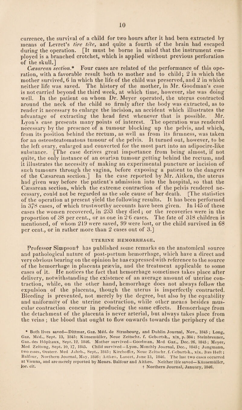 currence, the survival of a child for two hours after it had been extracted by means of Levret’s tire tete, and quite a fourth of the brain had escaped during the operation. [It must be borne in mind that the instrument em¬ ployed is a branched crotchet, which is applied without previous perforation of the skull.] Ccesarean section* Four cases are related of the performance of this ope¬ ration, with a favorable result both to mother and to child; 2 in which the mother survived, 6 in which the life of the child was preserved, and 2 in which neither life was saved. The history of the mother, in Mr. Goodman’s case is not carried beyond the third week, at which time, however, she was doing well. In the patient on whom Dr. Meyer operated, the uterus contracted around the neck of the child so firmly after the body was extracted, as to render it necessary to enlarge the incision, an accident which illustrates the advantage of extracting the head first whenever that is possible. Mr. Lyon’s case presents many points of interest. The operation was rendered necessary by the presence of a tumour blocking up the pelvis, and which, from its position behind the rectum, as well as from its firmness, was taken for an osteosteatomatous tumour of the pelvis. It turned out, however, to be the left ovary, enlarged and converted for the most part into an adipocire-like substance. [The case derives great importance from being almost, if not quite, the only instance of an ovarian tumour getting behind the rectum, and it illustrates the necessity of making an experimental puncture or incision of such tumours through the vagina, before exposing a patient to the dangers of the Caesarean section.] In the case reported by Mr. Aitken, the uterus had given way before the patient's admission into the hospital, so that the Caesarean section, which the extreme contraction of the pelvis rendered ne¬ cessary, could not be regarded as the sole cause of her death. [The statistics of the operation at present yield the following results. It has been performed in 378 cases, of which trustworthy accounts have been given. In 145 of these cases the women recovered, in 233 they died; or the recoveries were in the proportion of 38 per cent., or as one in 2 6 cases. The fate of 318 children is mentioned, of whom 219 were saved, 99 were lost, or the child survived in 68 per cent., or in rather more than 2 cases out of 3.] UTERINE HEMORRHAGE. Professor Simpsont has published some remarks on the anatomical source and pathological nature of post-partum hemorrhage, which have a direct and very obvious bearing on the opinion he has expressed with reference to the source of the hemorrhage in placenta praevia, and the treatment applicable to some cases of it. He notices the fact that hemorrhage sometimes takes place after delivery, notwithstanding the existence of an average amount of uterine con¬ traction, while, on the other hand, hemorrhage does not always follow the expulsion of the placenta, though the uterus is imperfectly contracted. Bleeding is prevented, not merely by the degree, but also by the equability and uniformity of the uterine contraction, while other means besides mus¬ cular contraction concur in producing the same effects. Hemorrhage from the detachment of the placenta is never arterial, but always takes place from the veins ; the blood that ought to flow onwards towards the periphery of the * Both lives saved—Dittmar, Gaz. Mdd. de Strasbourg, and Dublin Journal, Nov., 1845 ; Long, Gaz. Med., Sept. 13, 1845; Kunsemtiller, Neue Zeitschr. f. Geburtsk., xix, p. 384; Steinbrenner, Gaz. des Hopitaux, Sept. 12, 1846. Mother survived—Goodman, Med Gaz., Dec. 26, 1845; Meyer, Med Zeitung, Sept. 10, 17, 1845. Child survived —Lyon, Monthly Journal, Dec., 1845 ; Jungtnann, two cases, Oesterr. Med Jahrb., Sept., 1845 ; Kirchoffer, Neue Zeitschr. f. Geburtsk., xix, 3tes Heft; Balfour, Northern Journal, May, 1846; Aitken, Lancet, June 13, 1846. The last two cases occurred at Vienna, and are merely reported by Messrs. Balfour and Aitken. Neither life saved—Kunsemtiller, Joe. cit. f Northern Journal, January, 1846.