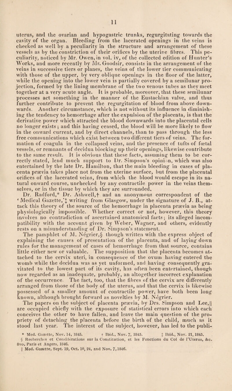 uterus, and the ovarian and hypogastric trunks, regurgitating towards the cavity of the organ. Bleeding from the lacerated openings in the veins is checked as well by a peculiarity in the structure and arrangement of these vessels as by the constriction of their orifices by the uterine fibres. This pe¬ culiarity, noticed by Mr. Owen, in vol. iv, of the collected edition of Hunter’s Works, and more recently by Mr. Goodsir, consists in the arrangement of the veins in successive tiers or planes, the veins of the lower tier communicating with those of the upper, by very oblique openings in the floor of the latter, while the opening into the lower vein is partially covered by a semilunar pro¬ jection, formed by the lining membrane of the two venous tubes as they meet together at a very acute angle. It is probable, moreover, that these semilunar processes act something in the manner of the Eustachian valve, and thus further contribute to prevent the regurgitation of blood from above down¬ wards. Another circumstance, which is not without its influence in diminish¬ ing the tendency to hemorrhage after the expulsion of the placenta, is that the derivative power which attracted the blood downwards into the placental cells no longer exists; and this having ceased, the blood will be more likely to flow in the onward current, and by direct channels, than to pass through the less free communications which exist between turn different tiers of veins. The for¬ mation of coagula in the collapsed veins, and the presence of tufts of foetal vessels, or remnants of decidua blocking up their openings, likewise contribute to the same result. It is obvious that these facts, assuming them to be cor¬ rectly stated, lend much support to Dr. Simpson’s opinion, which was also entertained by the late Dr. Hamilton, that the main bleeding* in cases of pla¬ centa prsevia takes place not from the uterine surface, but from the placental orifices of the lacerated veins, from which the blood would escape in its na¬ tural onward course, unchecked by any contractile power in the veins them¬ selves, or in the tissue by which they are surrounded. Dr. Radford,* Dr. Ash well, f and an anonymous correspondent of the * Medical Gazette,writing from Glasgow, under the signature of J. B., at¬ tack this theory of the source of the hemorrhage in placenta prtevia as being physiologically impossible. Whether correct or not, however, this theory involves no contradiction of ascertained anatomical facts; its alleged incom¬ patibility with the account given by Weber, Wagner, and others, evidently rests on a misunderstanding of Dr. Simpson’s statement. The pamphlet of ,M. Negrier,§ though written with the express object of explaining the causes of presentation of the placenta, and of laying down rules for the management of cases of hemorrhage from that source, contains little either new or valuable. The supposition that the placenta becomes at¬ tached to the cervix uteri, in consequence of the ovum having entered the womb while the decidua was as yet unformed, and having consequently gra¬ vitated to the lowest part of its cavity, has often been entertained, though now regarded as an inadequate, probably, an altogether incorrect explanation of the occurrence. The fact, too, that the fibres of the cervix are differently arranged from those of the body of the uterus, and that the cervix is likewise possessed of a smaller amount of contractile power, have both been long known, although brought forward as novelties by M. Negrier. The papers on the subject of placenta prsevia, by Drs. Simpson and Lee,|| are occupied chiefly with the exposure of statistical errors into which each conceives the other to have fallen, and leave the main question of the pro¬ priety of detaching the placenta before the birth of the child, much as it stood last year. The interest of the subject, however, has led to the publi- * Med. Gazette, Nov. 14, 1845. + Ibid., Nov. 7, 1845. J Ibid., Nov. 21, 1845. § Reeherches et Considerations sur la Constitution, et les Fonctions du Col de l’Uterus, &c. 8vo, Paris et Angers, 1846. || Med. Gazette, Sept. 19, Oct. 10, 24, and Nov. 7,1846.