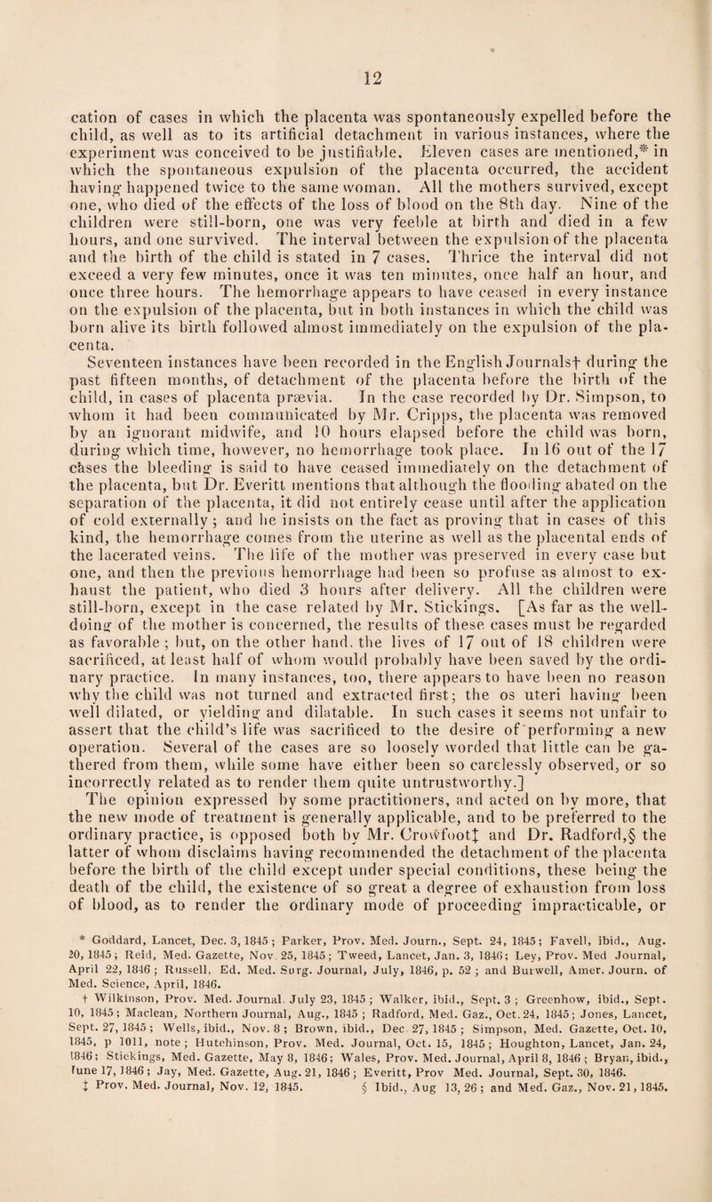 cation of cases in which the placenta was spontaneously expelled before the child, as well as to its artificial detachment in various instances, where the experiment was conceived to be justifiable. Eleven cases are mentioned,* in which the spontaneous expulsion of the placenta occurred, the accident having' happened twice to the same woman. All the mothers survived, except one, who died of the effects of the loss of blood on the 8th day. Nine of the children were still-born, one was very feeble at birth and died in a few hours, and one survived. The interval between the expulsion of the placenta and the birth of the child is stated in 7 cases. Thrice the interval did not exceed a very few minutes, once it was ten minutes, once half an hour, and once three hours. The hemorrhage appears to have ceased in every instance on the expulsion of the placenta, but in both instances in which the child was born alive its birth followed almost immediately on the expulsion of the pla¬ centa. Seventeen instances have been recorded in the English Journals! during the past fifteen months, of detachment of the placenta before the birth of the child, in cases of placenta praevia. In the case recorded by Dr. Simpson, to whom it had been communicated by Mr. Cripps, the placenta was removed by an ignorant midwife, and 10 hours elapsed before the child was born, during which time, however, no hemorrhage took place. In 16 out of the 17 chses the bleeding is said to have ceased immediately on the detachment of the placenta, but Dr. Everitt mentions that although the flooding abated on the separation of the placenta, it did not entirely cease until after the application of cold externally ; and he insists on the fact as proving that in cases of this kind, the hemorrhage comes from the uterine as well as the placental ends of the lacerated veins. The life of the mother was preserved in every case but one, and then the previous hemorrhage had been so profuse as almost to ex¬ haust the patient, who died 3 hours after delivery. All the children were still-born, except in the case related by Mr. Stickings. [As far as the well¬ doing of the mother is concerned, the results of these cases must be regarded as favorable ; but, on the other hand, the lives of 17 out of 18 children were sacrificed, at least half of whom would probably have been saved by the ordi¬ nary practice. In many instances, too, there appears to have been no reason why the child was not turned and extracted first; the os uteri having been well dilated, or yielding and dilatable. In such cases it seems not unfair to assert that the child’s life was sacrificed to the desire of performing anew operation. Several of the cases are so loosely worded that little can be ga¬ thered from them, while some have either been so carelessly observed, or so incorrectly related as to render them quite untrustworthy.] The opinion expressed by some practitioners, and acted on by more, that the new mode of treatment is generally applicable, and to be preferred to the ordinary practice, is opposed both by Mr. CrovvfootJ and Dr. Radford,§ the latter of whom disclaims having recommended the detachment of the placenta before the birth of the child except under special conditions, these being the death of the child, the existence of so great a degree of exhaustion from loss of blood, as to render the ordinary mode of proceeding impracticable, or * Goddard, Lancet, Dec. 3, 1845 ; Parker, Prov. Med. Journ., Sept. 24, 1845; Favell, ibid., Aug. 20,1845; Reid, Med. Gazette, Nov. 25, 1845; Tweed, Lancet, Jan. 3, 1840; Ley, Prov. Med Journal, April 22, 1846 ; Russell, Ed. Med. Surg. Journal, July, 1846, p. 52 ; and Burwell, Amer. Journ. of Med. Science, April, 1846. t Wilkinson, Prov. Med. Journal. July 23, 1845; Walker, ibid.. Sept. 3 ; Greenhow, ibid., Sept. 10, 1845; Maclean, Northern Journal, Aug., 1845 ; Radford, Med. Gaz., Oct. 24, 1845; Jones, Lancet, Sept. 27, 1845 ; Wells, ibid., Nov. 8 ; Brown, ibid., Dec-27, 1845 ; Simpson, Med. Gazette, Oct. 10, 1845, p 1011, note; Hutchinson, Prov. Med. Journal, Oct. 15, 1845; Houghton, Lancet, Jan. 24, 1846; Stickings, Med. Gazette, May 8, 1846; Wales, Prov. Med. Journal, April 8, 1846 ; Bryan, ibid., fune 17, 1846; Jay, Med. Gazette, Aug. 21, 1846; Everitt, Prov Med. Journal, Sept. 30, 1846. j Prov. Med. Journal, Nov. 12, 1845. § Ibid., Aug 13, 26 ; and Med. Gaz., Nov. 21,1845.