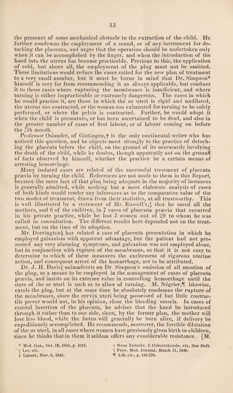 the presence of some mechanical obstacle to the extraction of the child. He further condemns the employment of a sound, or of any instrument for de¬ taching the placenta, and urges that the operation should be undertaken only when it can be accomplished by the finger, and when the introduction of the hand into the uterus has become practicable. Previous to this, the application of cold, but above all, the employment of the plug must not be omitted. These limitations would reduce the cases suited for the new plan of treatment to a very small number, but it must be borne in mind that Dr. Simpson* himself is very far from recommending it as always applicable, but confines it to those cases where rupturing the membranes is insufficient, and where turning is either impracticable or extremelv dangerous. The cases in which he would practise it, are those in which the os uteri is rigid and undilated, the uterus too contracted, or the woman too exhausted for turning to be safely performed, or where the pelvis is contracted. Further, he would adopt it when the child is premature, or has been ascertained to be dead, and also in the greater number of cases of first labour, or of labour coming on before the 7th month. Professor Osiander, of Gottingen,f is the only continental writer who has noticed this question, and he objects most strongly to the practice of detach¬ ing the placenta before the child, on the ground of its necessarily involving the death of the child, while he doubts, though apparently not on the ground of facts observed by himself, whether the practice be a certain means of arresting hemorrhage. Many isolated cases are related of the successful treatment of placenta praevia by turning the child. Preferences are not made to them in this Report, because the mere fact of that plan being adequate in the majority of instances is generally admitted, while nothing but a most elaborate analysis of cases of both kinds would render any inferences as to the comparative value of the two modes of treatment, drawn from their statistics, at all trustworthy. This is well illustrated by a statement of Mr. Russell’s,]; that he saved all the mothers, and 6 of the children, in 7 cases of placenta praevia that occurred in his private practice, while he lost 5 women out of 29 to whom he was called in consultation. The different results here depended not on the treat¬ ment, but on the time of its adoption. Mr. Dorrington§ has related a case of placenta presentation in which he employed galvanism with apparent advantage, but the patient had not pre¬ sented any very alarming sjmptoms, and galvanism was not employed alone, but in conjunction with rupture of the membranes, so that it is not easy to determine to which of these measures the excitement of vigorous uterine action, and consequent arrest of the hemorrhage, are to be attributed. Dr. J. H. Oavis|| animadverts on Dr Simpson's omission of all mention of the plug, as a means to be employed in the management of cases of placenta praevia, and insists on its extreme value in controlling hemorrhage until the state of the os uteri is such as to allow of turning. M. Ndgrier,^[ likewise, extols the plug, but at the same time he absolutely condemns the rupture of the membranes, since the cervix uteri being possessed of but little contrac¬ tile power would not, in his opinion, close the bleeding vessels. In cases of central insertion of the placenta, he advises that the hand be introduced through it rather than to one side, since, by the former plan, the mother will lose less blood, while the foetus will generally be born alive, if delivery be expeditiously accomplished. He recommends, moreover, the forcible dilatation of the os uteri, in all cases where women have previously given birth to children, since he thinks that in them it seldom offers any considerable resistance. [M. * Med Gaz., Oct. 10, 1845, p, 1013. ’ J Loc. cit. 1] Lancet, Nov. 8, 1845. + Neue Zeitschr. f. Geburtskunde, xix, 3tes Heft. § Prov. Med. Journal, March 11, 1846. Lib. cit., p. 133-170.