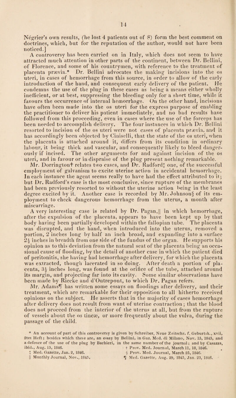 Negrier’s own results, (he lost 4 patients out of 8) form the best comment on doctrines, which, but for the reputation of the author, would not have been noticed.] A controversy has been carried on in Italy, which does not seem to have attracted much attention in other parts of the continent, between Dr. Bellini, of Florence, and some of his countrymen, with reference to the treatment of placenta prsevia.* Dr. Bellini advocates the making1 incisions into the os uteri, in cases of hemorrhage from this source, in order to allow of the early introduction of the hand, and consequent early delivery of the patient. He condemns the use of the plug in these cases as being a means either wholly inefficient, or at best, suppressing the bleeding only for a short time, while it favours the occurrence of internal hemorrhage. On the other hand, incisions have often been made into the os uteri for the express purpose of enabling the practitioner to deliver his patient immediately, and no bad results have followed from this proceeding, even in cases where the use of the forceps has been needed to accomplish delivery. The four instances in which Dr. Bellini resorted to incision of the os uteri were not cases of placenta praevia, and it has accordingly been objected by Ciniselli, that the state of the os uteri, when the placenta is attached around it, differs from its condition in ordinary labour, it being thick and vascular, and consequently likely to bleed danger¬ ously if incised. The other arguments for and against incision of the os uteri, and in favour or in dispraise of the plug present nothing remarkable. Mr. Dorringtont relates two cases, and Dr. Radfordf one, of the successful employment of galvanism to excite uterine action in accidental hemorrhage. In each instance the agent seems really to have had the effect attributed to it; but Dr. Radford’s case is the most conclusive, since rupture of the membranes had been previously resorted to without the uterine action being in the least degree excited by it. Another case is recorded by Mr. Johnson§ of its em¬ ployment to check dangerous hemorrhage from the uterus, a month after miscarriage. A very interesting case is related by Dr. Pagan,|| in which hemorrhage, after the expulsion of the placenta, appears to have been kept up by that body having been partially developed within the fallopian tube. The placenta was disrupted, and the hand, when introduced into the uterus, removed a portion, 2 inches long by half an inch broad, and expanding into a surface 2§ inches in breadth from one side of the fundus of the organ. He supports his opinion as to this deviation from the natural seat of the placenta being an occa¬ sional cause of flooding, by the detail of another case in which the patient died of peritonitis, she having had hemorrhage after delivery, for which the placenta was extracted, though lacerated in so doing. After death a portion of pla¬ centa, 3^ inches long, was found at the orifice of the tube, attached around its margin, and projecting far into its cavity. Some similar observations have been made by Riecke and d’Outrepont, to which Dr. Pagan refers. Mr. Adams^T has written some essays on floodings after delivery, and their treatment, which arc remarkable for their opposition to all hitherto received opinions on the subject. He asserts that in the majority of cases hemorrhage after delivery does not result from want of uterine contraction; that the blood does not proceed from the interior of the uterus at all, but from the rupture of vessels about the os tincse, or more frequently about the vulva, during the passage of the child. * An account of part of this controversy is given by Schreiber, Neue Zeitschr. f. Geburtsk., xvii, 2tes Heft; besides which theie are, an essay by Bellini, in Gaz. Med. di Milano, Nov. 15, 1S45, and a defence of the use of the plug by Barbieri, in the same number of the journal; and by Casazza, ibid., Aug. 15, 1846. + Prov. Med. Journal, March 11, 18, 1846. X Med. Gazette, Jan. 2, 1846. § Prov. Med. Journal, March 25, 1846. II Monthly Journal, Nov., 1845. <jj Med. Gazette, Aug. 29, 1845, Jan. 23, 1846.