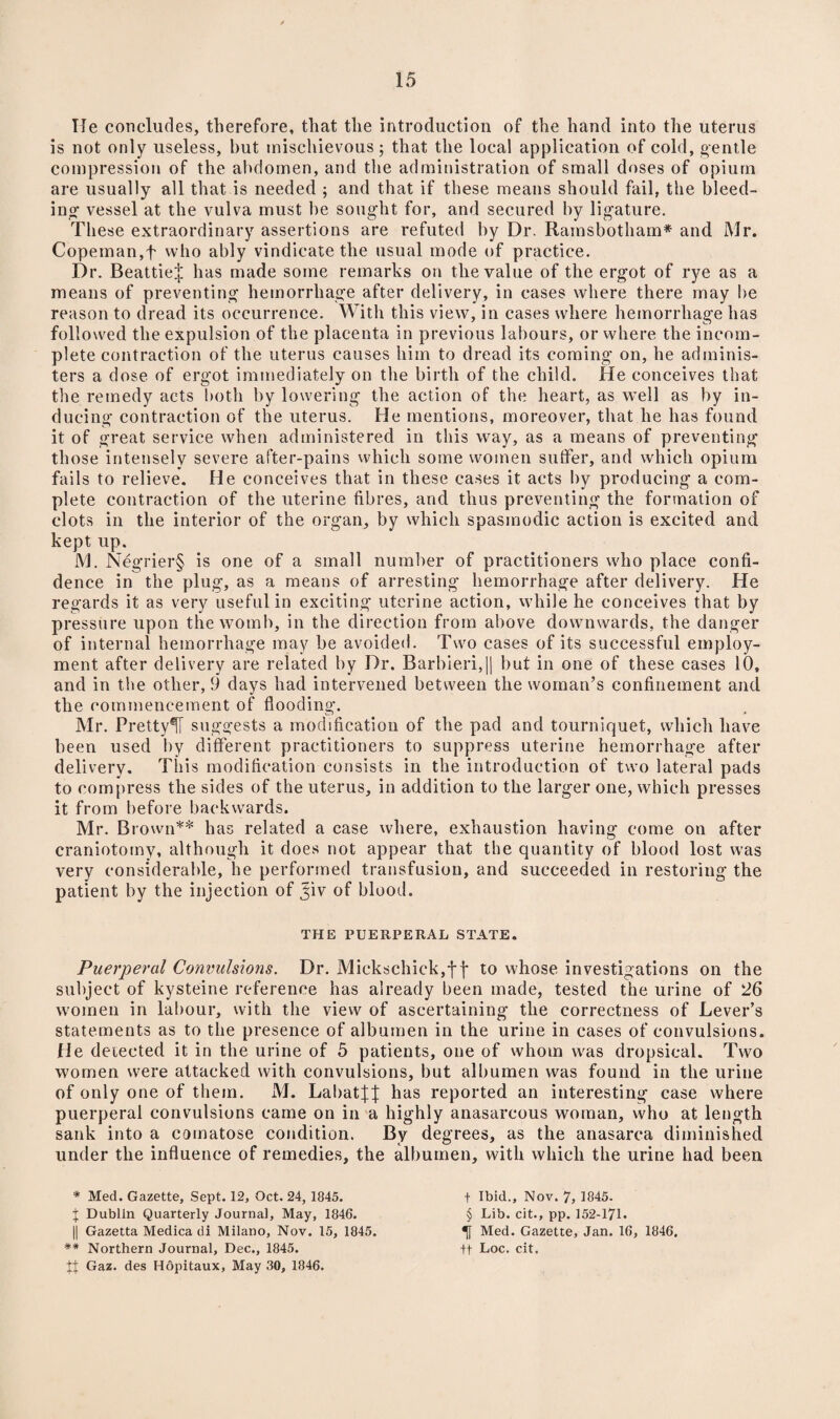 Tie concludes, therefore, that the introduction of the hand into the uterus is not only useless, hut mischievous; that the local application of cold, gentle compression of the abdomen, and the administration of small doses of opium are usually all that is needed ; and that if these means should fail, the bleed¬ ing- vessel at the vulva must he sought for, and secured by ligature. These extraordinary assertions are refuted by Dr. Ramsbotham* and Mr. Copeman,f who ably vindicate the usual mode of practice. Dr. Beattie^ has made some remarks on the value of the ergot of rye as a means of preventing hemorrhage after delivery, in cases where there may be reason to dread its occurrence. With this view, in cases where hemorrhage has followed the expulsion of the placenta in previous labours, or where the incom¬ plete contraction of the uterus causes him to dread its coming on, he adminis¬ ters a dose of ergot immediately on the birth of the child. He conceives that the remedy acts both by lowering the action of the heart, as well as by in¬ ducing contraction of the uterus. He mentions, moreover, that he has found it of great service when administered in this way, as a means of preventing those intensely severe after-pains which some women suffer, and which opium fails to relieve. He conceives that in these cases it acts by producing a com¬ plete contraction of the uterine fibres, and thus preventing the formation of clots in the interior of the organ, by which spasmodic action is excited and kept up. M. Negrier§ is one of a small number of practitioners who place confi¬ dence in the plug, as a means of arresting hemorrhage after delivery. He regards it as very useful in exciting uterine action, while he conceives that by pressure upon theAVomb, in the direction from above downwards, the danger of internal hemorrhage may be avoided. Two cases of its successful employ¬ ment after delivery are related by Dr. Barbieri,|| but in one of these cases 10, and in the other, 9 days had intervened between the woman’s confinement and the commencement of flooding. Mr. Pretty^! suggests a modification of the pad and tourniquet, which have been used by different practitioners to suppress uterine hemorrhage after delivery. This modification consists in the introduction of two lateral pads to compress the sides of the uterus, in addition to the larger one, which presses it from before backwards. Mr. Brown** has related a case where, exhaustion having come on after craniotomy, although it does not appear that the quantity of blood lost was very considerable, he performed transfusion, and succeeded in restoring the patient by the injection of Jiv of blood. THE PUERPERAL STATE. Puerperal Convulsions. Dr. Mickschick,f \ to whose investigations on the subject of kysteine reference has already been made, tested the urine of 26 women in labour, with the view of ascertaining the correctness of Lever’s statements as to the presence of albumen in the urine in cases of convulsions, tie detected it in the urine of 5 patients, one of whom was dropsical. Two women were attacked with convulsions, but albumen was found in the urine of only one of them. M. LabatJJ has reported an interesting case where puerperal convulsions came on in a highly anasarcous woman, who at length sank into a comatose condition. By degrees, as the anasarca diminished under the influence of remedies, the albumen, with which the urine had been * Med. Gazette, Sept. 12, Oct. 24, 1845. J Dublin Quarterly Journal, May, 1846. || Gazetta Medica di Milano, Nov. 15, 1845. ** Northern Journal, Dec., 1845. t'| Gaz. des Hopitaux, May 30, 1846. t Ibid., Nov. 7, 1845. § Lib. cit., pp. 152-171* Med. Gazette, Jan. 16, 1846, ft Loc. cit.