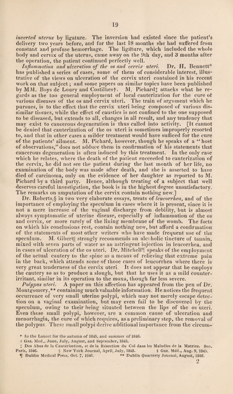 inverted uterus by ligature. The inversion had existed since the patient’s delivery two years before, and for the last 18 months she had suffered from constant and profuse hemorrhage. The ligature, which included the whole body and cervix of the uterus, came away on the .9th day, and 3 months after the operation, the patient continued perfectly well. Inflammation and ulceration of the os and cervix uteri. Dr. H. Bennett* has published a series of cases, some of them of considerable interest, illus¬ trative of the views on ulceration of the cervix uteri contained in his recent work on that subject; and some papers on similar topics have been published by MM. Boys de Loury and Costilhesf. M. Pichardf attacks what he re¬ gards as the too general employment of local cauterization for the cure of various diseases of the os and cervix uteri. The train of argument which he pursues, is to the effect that the cervix uteri being composed of various dis¬ similar tissues, while the effect of caustics is not confined to the one supposed to be diseased, but extends to all, changes in all result, and any tendency that may exist to cancerous degeneration is thus called into activity. [It cannot be denied that cauterization of the os uteri is sometimes improperly resorted to, and that in other cases a milder treatment would have sufficed for the cure of the patients’ ailment. M. Pichard, however, though he speaks of a “host of observations,” does not adduce them in confirmation of his statements that cancerous degeneration is often induced by this treatment. In the only case which he relates, where the death of the patient succeeded to cauterization of the cervix, he did not see the patient during the last month of her life, no examination of the body was made after death, and she is asserted to have died of carcinoma, only on the evidence of her daughter as reported to M. Pichard by a third party. Hence, although treating of a subject that well deserves careful investigation, the book is in the highest degree unsatisfactory. The remarks on amputation of the cervix contain nothing new.] Dr. Robert.s,§ in two very elaborate essays, treats of leucorrhea, and of the importance of employing the speculum in cases where it is present, since it is not a mere increase of the vaginal discharge from debility, but is almost always symptomatic of uterine disease, especially of inflammation of the os and cervix, or more rarely of the lining membrane of the womb. The facts on which his conclusions rest, contain nothing new, but afford a confirmation of the statements of most other writers who have made frequent use of the speculum. M. (Jibert|| strongly recommends an alcoholic tincture of tannin, mixed with seven parts of water as an astringent injection in leucorrhea, and in cases of ulceration of the os uteri. Dr. Mitchell1]! speaks of the employment of the actual cautery to the spine as a means of relieving that extreme pain in the back, which attends some of those cases of leucorrhea where there is very great tenderness of the cervix uteri It does not appear that he employs the cautery so as to produce a slough, but that he uses it as a mild counter- irritant, similar in its operation to the rnoxa, though far less severe. Polypus uteri. A paper on this affection has appeared from the pen of Dr. Montgomery,** containing much valuable information. He notices the frequent occurrence of very small uterine polypi, which may not merely escape detec¬ tion on a vaginal examination, but may even fail to be discovered by the speculum, owing to their being situated between the lips of the os uteri. Even these small polypi, however, are a common cause of ulceration and menorrhagia, the eure of which requires, as a preliminary step, the removal of the polypus These small polypi derive additional importance from the eircum- # In the Lancet for the autumn of 1845, and summer of 184(J. t Gaz. lVIed., June, July, August, and September, 1845. % Des Abus de la Cauterisation, et de la Resection du Col dans les Maladies de la Matrice. 8vo. Paris, 1846. § New York Journal, April, July, 1845. II Gaz. Med., Aug. 9, 1845. *[f Dublin Medical Press, Oct. 7, 1846. ** Dublin Quarterly Journal, August, 1846. 2