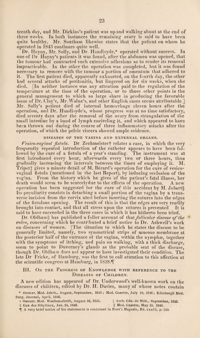 teentli day, and Mr. Dickins’s patient was up and walking about at the end of three weeks. In both instances the remaining ovary is said to have been quite healthy. Mr. Southam likewise states that the patient on whom he operated in 1843 continues quite well. Dr. Hayny, Mr. Solly, and Dr. Handisyde,* operated without success. In one of Dr. Hayny’s patients it was found, after the abdomen was opened, that the tumour had contracted such extensive adhesions as to render its removal impracticable. In the other the operation was completed, but it was found necessary to remove with the tumour a portion of omentum that adhered to it. The first patient died, apparently exhausted, on the fourth day, the other had several attacks of peritonitis, but lingered on for six weeks, when she died, [In neither instance was any attention paid to the regulation of the temperature at the time of the operation, or to those other points in the general management to which so large share in producing the favorable issue of Dr. Clay’s, Mr. Walne’s, and other English cases seems attributable ] Mr. Solly’s patient died of internal hemorrhage eleven hours after the operation, and Dr. Handisyde’s, whose progress was at no time satisfactory, died seventy days after the removal of the ovary from strangulation of the small intestine by a band of lymph encircling it, and which appeared to have been thrown out during the course of three inflammatory attacks after the operation, of which the pelvic viscera showed ample evidence. DISEASES OF THE VAGINA AND EXTERNAL ORGANS. Fesico-vaginal fistula. Dr. Zechmeisterf relates a case, in which the very frequently repeated introduction of the catheter appears to have been fol¬ lowed by the cure of a fistula of a year’s standing. The instrument was at first introduced every hour, afterwards every two or three hours, thus gradually increasing the intervals between the times of employing it. M. Tripet| gives a minute detail of M. Berard’s operation for the cure of vesico¬ vaginal fistula (mentioned in the last Report), by inducing occlusion of the vagina. From the history which he gives of the patient’s fatal illness, her death would seem to be searcelydue to the effects of the operation. A new operation has been suggested tor the cure of this accident by M. Jobert§ Its peculiarity consists in detaching a small portion of the vagina by a trans¬ verse incision from the cervix uteri before inserting the sutures into the edges of the fistulous opening. The result of this is that the edges are very readily brought into contact, and that all stress upon the sutures is prevented It is said to have succeeded in the three cases in which it has hitherto been tried. Dr. Oldh am || has published a fuller account of that follicular disease of the vulva, concerning which he contributed a brief notice to Dr. Ashwell’s work on diseases of women. [The situation to which he states the disease to be generally limited, namely, two symmetrical strips of mucous membrane at the posterior half of the entrance of the vagina, within the nymphse, together with the symptoms of itching, and pain on walking, with a thick discharge, seem to point to Duverney’s glands as the probable seat of the disease, though Dr. Oldham does not appear to have investigated their condition. The late Dr Fricke, of Hamburg, was the first to call attention to this affection at the scientific congress at Flamburg, in 1838.®fT IIJ. On the Progress of Knowledge with reference to the Diseases of Children. A new edition has appeared of Dr. Underwood’s well-known work on the diseases of children, edited by Dr. FI. Davies, many of whose notes contain * Oesterr. Med. Jahrb., August, September, 1845; Med. Gazette, July 10, 1846; Edinburgh Med. Surg. Journal, April, 1846. + Oesterr. Med. Wochenschrift, August 16, 1845. % Arch. G^n. de Mdd., September, 1845. § Gaz des Hopitaux, Jan. 24, 1846. |1 Med. Gazette, May 15, 1846. A very brief notice of his statements is contained in Rust’s Magazin, Bd. xxxiu, p- 143.