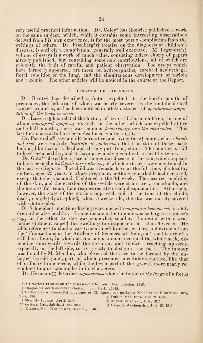 very useful practical information. Dr. Coley* has likewise published a work on the same subject, which, while it contains some interesting observations derived from his own experience, is for the most part a compilation from the writings of others. Dr. Friedberg’sf treatise on the diagnosis of children’s diseases, is entirely a compilation, generally well executed. M. Legendre’s^ volume of essays is a work of much value, consisting indeed chiefly of papers already published, but containing some new contributions, all of which are evidently the fruit of careful and patient observation. The essays which have formerly appeared, are those on hydrocephalus, cerebral hemorrhage, foetal condition of the lung, and. the simultaneous development of variola and vaccinia. The other articles will be noticed in the course of the Report. 1. DISEASES OF THE FOETUS. Dr. Beatty§ has described a foetus expelled at the fourth month of pregnancy, the left arm of which was nearly severed by the umbilical cord twisted around it, as has been noticed in other instances of spontaneous ampu¬ tation of the limbs in utero. Dr. Lasserre|j has related the history of two still-born children, in one of whom meningeal apoplexy existed; in the other, which was expelled at five and a half months, there was copious hemorrhage into the ventricles. This last foetus is said to have been dead nearly a fortnight. Dr. PastorelloH saw a child born alive, and living for 2\ hour3, whose hands and feet were entirely destitute of epidermis; the true skin of those parts looking like that of a dead and already putrifying child. The mother is said to have been healthy, and to have previously given birth to healthy twins. Dr. Gbtz** describes a case of congenital disease of the skin, which appears to have been the ichthyosis intra-uterina, of which instances were mentioned in the last two Reports. The child was a female, born at the full time, of a healthy mother, aged 25 years, in whose pregnancy nothing remarkable had occurred, except that she was much frightened in the 8th week. The fissured condition of the skin, and the eversion of the eyelids were at first very remarkable, and the fissures for some time reappeared after each desquamation. After each, however, the state of the surface improved, and at the time of the child’s death, completely atrophied, when 5 weeks old, the skin was merely covered with white scales. Dr. Schneiderff mentions having twice met with congenital hronchocele in chil¬ dren otherwise healthy. In one instance the tumour was as large as a goose’s egg, in the other its size was somewhat smaller. Inunction with a weak iodine ointment caused the swellings to disappear in less than 3 weeks. He adds references to similar cases, mentioned by other writers, and extracts from the ‘ Transactions of the Academy of Sciences at Bologna/ the history of a still-born foetus, in which an enormous tumour occupied the whole neck, ex¬ tending downwards towards the sternum, and likewise reaching upwards, especially on the left side, so as greatly to disfigure the face. The tumour was found by M. Mondini, who observed the case to be formed by the en¬ larged thyroid gland, part of which presented a cellular structure, like that of ordinary hronchocele, while the lower part of the growth more nearly re¬ sembled fungus hsematodes in its characters. Dr. Hermanndescribes appearances which he found in the lungs of a foetus * A Practical Treatise on the Diseases of Children. 8vo, London, 1846. t Diagnostic, der Kinderkrankheiten. 8vo, Berlin, 1845. t Rechtrches Anatomo-Pathologiques et Cliniques, sur quelques Maladies de l’Enfance. 8vo, Paris, 1846. § Dublin Med. Press, Dec. 24, 1845. || Monthly Journal, April, 1846. *jf Annali Universali, July, 1845. ** Oesterr. Med. Jahrb., June, 1845. ft Casper’s Wcchenschr., July 18, 1846. XX Oesterr. Med. Wochenschr., Feb. 21, 1846.