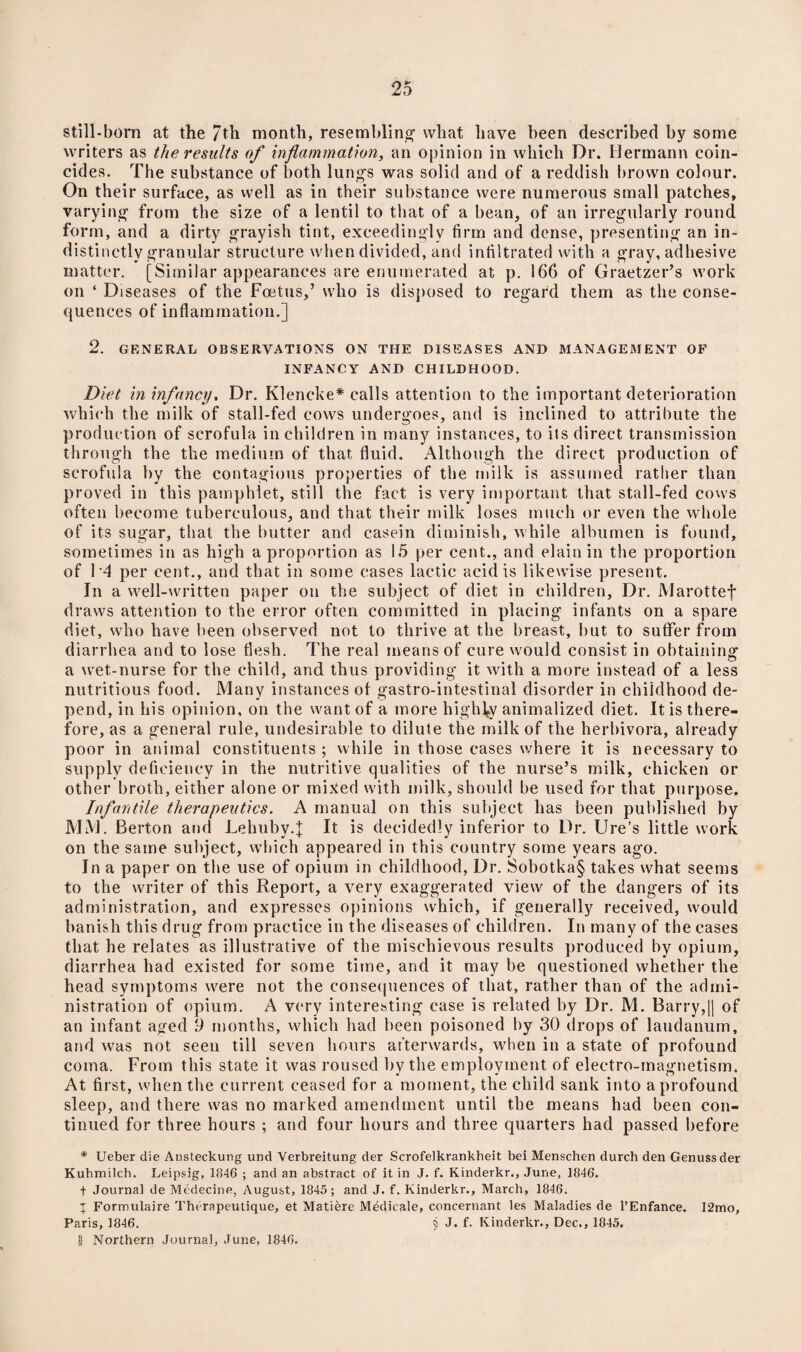 still-born at the 7th month, resembling what have been described by some writers as the results of inflammation, an opinion in which Dr. Hermann coin¬ cides. The substance of both lungs was solid and of a reddish brown colour. On their surface, as well as in their substance were numerous small patches, varying from the size of a lentil to that of a bean, of an irregularly round form, and a dirty grayish tint, exceedingly firm and dense, presenting an in¬ distinctly granular structure when divided, and infiltrated with a gray, adhesive matter. [Similar appearances are enumerated at p. 166 of Graetzer’s work on ‘ Diseases of the Foetus,’ who is disposed to regard them as the conse¬ quences of inflammation.] 2. GENERAL OBSERVATIONS ON THE DISEASES AND MANAGEMENT OF INFANCY AND CHILDHOOD. Diet in infancy. Dr. Klencke* calls attention to the important deterioration which the milk of stall-fed cows undergoes, and is inclined to attribute the production of scrofula in children in many instances, to its direct transmission through the the medium of that fluid. Although the direct production of scrofula by the contagious properties of the milk is assumed rather than proved in this pamphlet, still the fact is very important that stall-fed cows often become tuberculous, and that their milk loses much or even the whole of its sugar, that the butter and casein diminish, while albumen is found, sometimes in as high a proportion as 15 per cent., and elainin the proportion of 1*4 per cent., and that in some cases lactic acid is likewise present. In a well-written paper on the subject of diet in children, Dr. Marottef draws attention to the error often committed in placing infants on a spare diet, who have been observed not to thrive at the breast, but to suffer from diarrhea and to lose flesh. The real means of cure would consist in obtaining a wet-nurse for the child, and thus providing it with a more instead of a less nutritious food. Many instances of gastro-intestinal disorder in childhood de¬ pend, in his opinion, on the want of a more highly animalized diet. It is there¬ fore, as a general rule, undesirable to dilute the milk of the herbivora, already poor in animal constituents ; while in those cases where it is necessary to supply deficiency in the nutritive qualities of the nurse’s milk, chicken or other broth, either alone or mixed with milk, should be used for that purpose. Infantile therapeutics. A manual on this subject has been published by MM. Berton and LehubyT It is decidedly inferior to Dr. Ure’s little work on the same subject, which appeared in this country some years ago. In a paper on the use of opium in childhood, Dr. Sobotka§ takes what seems to the writer of this Report, a very exaggerated view of the dangers of its administration, and expresses opinions which, if generally received, would banish this drug from practice in the diseases of children. In many of the cases that he relates as illustrative of the mischievous results produced by opium, diarrhea had existed for some time, and it may be questioned whether the head symptoms were not the consequences of that, rather than of the admi¬ nistration of opium. A very interesting case is related by Dr. M. Barry,|| of an infant aged 9 months, which had been poisoned by 30 drops of laudanum, and was not seen till seven hours afterwards, when in a state of profound coma. From this state it was roused by the employment of electro-magnetism. At first, when the current ceased for a moment, the child sank into a profound sleep, and there was no marked amendment until the means had been con¬ tinued for three hours ; and four hours and three quarters had passed before * Ueber die Ansteckung und Verbreitung der Scrofelkrankheit bei Menschen durch den Genussder Kuhmilch. Leipsig, 1846 ; and an abstract of it in J. f. Kinderkr., June, 1846. t Journal de Medecine, August, 1845 ; and J. f. Kinderkr., March, 1846. I Formulaire Therapeutique, et Matiere Medicale, concernant les Maladies de l’Enfance. 12mo, Paris, 1846. § J. f. Kinderkr., Dec., 1845. !1 Northern Journal, June, 1846.