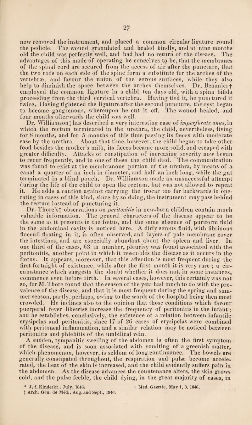 now removed tlie instrument, and placed a common circular ligature round the pedicle. The wound granulated and healed kindly, and at nine months old the child was perfectly well, and had had no return of the disease. The advantages of this mode of operating he conceives tp be, that the membranes of the spinal cord are secured from the access of air after the puncture, that the two rods on each side of the spine form a substitute for the arches of the vertebrae, and favour the union of the serous surfaces, while they also help to diminish the space between the arches themselves. Dr, Beaunier-j* employed the common ligature in a child ten days old, with a spina bifida proceeding from the third cervical vertebra. Having tied it, he punctured it twice. Having tightened the ligature after the second puncture, the cyst began to become gangrenous, whereupon he cut it off. The wound healed, and four months afterwards the child was well. Dr. Williamson;}; has described a very interesting case of imperforate anus, in which the rectum terminated in the urethra, the child, nevertheless, living for 8 months, and for 5 months of this time passing its faeces with moderate ease by the urethra. About that time, however, the child began to take other food besides the mother’s milk, its faeces became more solid, and escaped with greater difficulty. Attacks of constipation of increasing severity now began to recur frequently, and in one of these the child died. The communication was found to exist at the membranous portion of the urethra, by means of a canal a quarter of an inch in diameter, and half an inch long, while the gut terminated in a blind pouch. Dr. Williamson made an unsuccessful attempt during the life of the child to open the rectum, but was not allowed to repeat it. He adds a caution against carrying the trocar too far backwards in ope¬ rating in cases of this kind, since by so doing, the instrument may pass behind the rectum instead of puncturing it. Dr. Thore’s}; observations on peritonitis in new-born children contain much valuable information. The general characters of the disease appear to be the same as it presents in the foetus, and the same absence of puriform fluid in the abdominal cavitv is noticed here. A dirtv serous fluid, with fibrinous floceuli floating in it, is often observed, and layers of pale membrane cover the intestines, and are especially abundant about the spleen and liver. In one third of the cases, 63 in number, pleurisy was found associated with the peritonitis, another point in which it resembles the disease as it occurs in the foetus. It appears, moreover, that this affection is most frequent during the first fortnight of existence, while after the first month it is very rare ; a cir¬ cumstance which suggests the doubt whether it does not, in some instances,, commence even before birth. In several cases, however, this certainly was not so, for M.Thore found that the season of the year had much to do with the pre¬ valence of the disease, and that it is most frequent during the spring and sum¬ mer season, partly, perhaps, owing to the wards of the hospital being then most crowded. He inclines also to the opinion that those conditions which favour puerperal fever likewise increase the frequency of peritonitis in the infant; and he establishes, conclusively, the existence of a relation between infantile erysipelas and peritonitis, since 17 of 26 cases of erysipelas were combined with peritoneal inflammation, and a similar relation may be noticed between peritonitis and phlebitis of the umbilical vein. A sudden, tympanitic swelling of the abdomen is often the first symptom of the disease, and is soon associated with vomiting of a greenish matter, which phenomenon, however, is seldom of long continuance. The bowels are generally constipated throughout, the respiration and pulse become accele¬ rated, the heat of the skin is increased, and the child evidently suffers pain in the abdomen. As the disease advances the countenance alters, the skin grows cold, and the pulse feeble, the child dying, in the great majority of cases, in * J, f. Kinderkr., July, 1846. t Med. Gazette, May 1, 8, 1846. J Arch. Gen. de M£d., Aug. and Sept., 1846.