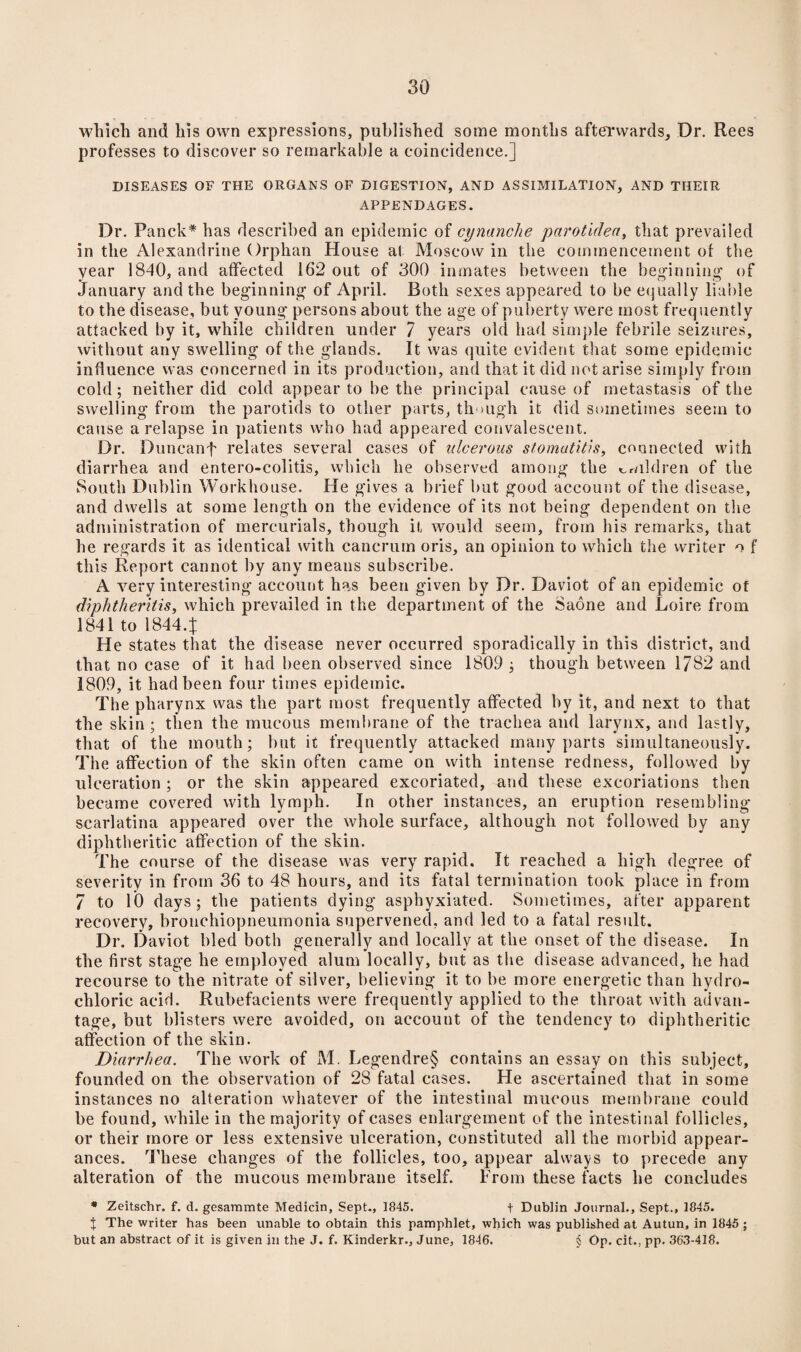 which and his own expressions, published some months afterwards. Dr. Rees professes to discover so remarkable a coincidence.] DISEASES OF THE ORGANS OF DIGESTION, AND ASSIMILATION, AND THEIR APPENDAGES. Dr. Fanck* has described an epidemic of cynanche parotiden, that prevailed in the Alexandrine Orphan House at Moscow in the commencement of the year 1840, and affected 162 out of 300 inmates between the beginning' of January and the beginning of April. Both sexes appeared to be equally liable to the disease, but young persons about the age of puberty were most frequently attacked by it, while children under 7 years old had simple febrile seizures, without any swelling of the glands. It was quite evident that some epidemic influence was concerned in its production, and that it did not arise simply from cold ; neither did cold appear to be the principal cause of metastasis of the swelling from the parotids to other parts, though it did sometimes seem to cause a relapse in patients who had appeared convalescent. Dr. Duncanf relates several cases of ulcerous stomatitis, connected with diarrhea and entero-colitis, which he observed among the children of the South Dublin Workhouse. He gives a brief but good account of the disease, and dwells at some length on the evidence of its not being dependent on the administration of mercurials, though it would seem, from his remarks, that he regards it as identical with cancrum oris, an opinion to which the writer o f this Report cannot by any means subscribe. A very interesting account has been given by Dr. Daviot of an epidemic of diphtheritis, which prevailed in the department of the Saone and Loire from 1841 to 1844.J He states that the disease never occurred sporadically in this district, and that no case of it had been observed since 1809 ; though between 1782 and 1809, it had been four times epidemic. The pharynx was the part most frequently affected by it, and next to that the skin; then the mucous membrane of the trachea and larynx, and lastly, that of the mouth; but it frequently attacked many parts simultaneously. The affection of the skin often came on with intense redness, followed by ulceration ; or the skin appeared excoriated, and these excoriations then became covered with lymph. In other instances, an eruption resembling- scarlatina appeared over the whole surface, although not followed by any diphtheritic affection of the skin. The course of the disease was very rapid. It reached a high degree of severity in from 36 to 48 hours, and its fatal termination took place in from 7 to 10 days; the patients dying asphyxiated. Sometimes, after apparent recovery, bronchiopneumonia supervened, and led to a fatal result. Dr. Daviot bled both generally and locally at the onset of the disease. In the first stage he employed alum locally, but as the disease advanced, he had recourse to the nitrate of silver, believing it to be more energetic than hydro¬ chloric acid. Rubefacients were frequently applied to the throat with advan¬ tage, but blisters were avoided, on account of the tendency to diphtheritic affection of the skin. Diarrhea. The work of M. Legendre§ contains an essay on this subject, founded on the observation of 28 fatal cases. He ascertained that in some instances no alteration whatever of the intestinal mucous membrane could be found, while in the majority of cases enlargement of the intestinal follicles, or their more or less extensive ulceration, constituted all the morbid appear¬ ances. These changes of the follicles, too, appear always to precede any alteration of the mucous membrane itself. From these facts he concludes * Zeitschr. f. d. gesammte Medicin, Sept., 1845. t Dublin Journal., Sept., 1845. J The writer has been unable to obtain this pamphlet, which was published at Autun, in 1845 ; but an abstract of it is given in the J. f. Kinderkr., June, 1846. § Op. cit., pp. 363-418.