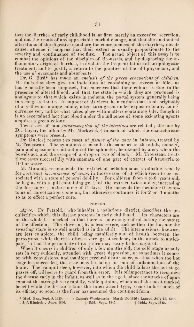 tliat the diarrhea of early childhood is at first merely an excessive secretion, and not the result of any appreciable morbid chang’e, and that the anatomical alterations of the digestive canal are the consequences of the diarrhea, not its cause, whence it happens that their extent is usually proportionate to the severity and continuance of the flux. The grand object of this essay is to combat the opinions of the disciples of Broussais, and by disproving the in¬ flammatory origin of diarrhea, to explain the frequent failure of antiphlogistic treatment, and to justify a return to the practice of the old physicians, and the use of evacuants and absorbents. Dr. G. Bird* has made an analysis of the green evacuations of children. He finds that they give no indication of containing an excess of bile, as has generally been supposed, but conceives that their colour is due to the presence of altered blood, and that the state in which they are produced is analogous to that which exists in melaena, the portal system generally being in a congested state. In support of his views, he mentions that stools originally of a yellow or orange colour, often turn green under exposure to air, an oc¬ currence very unlike what takes place with matters containing Idle, though it is an ascertained fact that blood under the influence of some oxidating agents acquires a green colour. Two cases of fatal intussusception of the intestines are related ; the one by Dr. Boyer, the other by Mr. Markwick,j* in each of which the characteristic symptoms were present. Dr. DuclosJ relates two cases of fissure of the anus in infants, treated by M. Trousseau. The symptoms seem to be the same as in the adult, namely, pain and spasmodic contraction of the sphincter, betokened by a cry when the bowels act, and the escape of a drop or two of blood. M. Trousseau treats these cases successfully with enemata of one part of extract of krameria to 100 of water. M. Morand§ recommends the extract of belladonna as a valuable remedy for nocturnal incontinence of urine, in those cases of it which seem to be as¬ sociated with a state of general debility. For children from 4 to 6 years old, he begins with a pill containing gr. \ of the extract twice a day, increasing the dose to gr. j in the course of 14 days. He suspends the medicine if symp¬ toms of narcotization come on, but otherwise continues it for 2 or 3 months so as to effect a perfect cure. fevers. Ague. Dr Petzold,|] who inhabits a malarious district, describes the pe¬ culiarities which this disease presents in early childhood. Its characters are on the whole less marked, so that there is some danger of mistaking the nature of the affection. The shivering fit is less severe, and neither the hot nor the sweating stage is so well marked as in the adult. The intermissions, likewise, are less complete, the child being manifestly out of health between the paroxysms, while there is often a very great tendency in the attack to antici¬ pate, so that the periodicity of its return may easily be lost sight of. When it occurs in children of only a few months old, the cold stage usually sets in very suddenly, attended with great depression, or sometimes it comes on with convulsions, and manifest cerebral disturbance, so that when the hot stage has succeeded, the case may be taken for one of inflammation of the brain. The tranquil sleep, however, into which the child falls as the hot stage passes off, will serve to guard from this error. It is of importance to recognize the disease early in the infant, as well as in the aged, since the attacks of ague exhaust the strength very rapidly, while quinine, which is of the most marked benefit while the disease retains the intermittent type, seems to lose much of its efficacy so soon as the fever has assumed the continued form. . * Med. Gaz., Sept. 5, 1845. f Casper’s Wochenschr., March 10, 1846; Lancet, July 18, 1846. X J. f. Kinderkr. June, 1846. § Ibid., Sept. 1845. || Ibid., Sept. 1845.