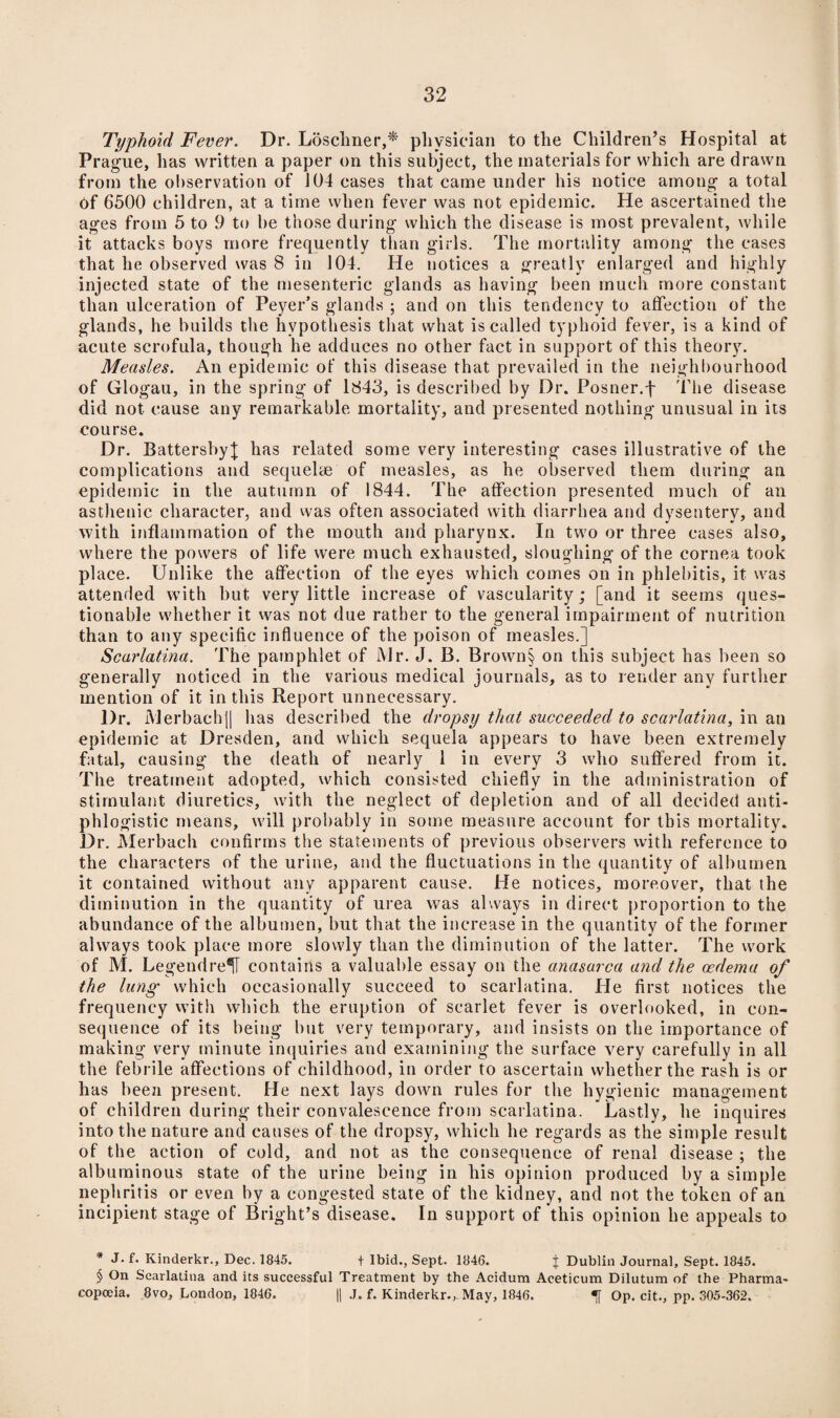 Typhoid Fever. Dr. Loschner,* physician to the Children’s Hospital at Prague, has written a paper on this subject, the materials for which are drawn from the observation of 104 eases that came under his notice among a total Of 6500 children, at a time when fever was not epidemic. He ascertained the ages from 5 to 9 to he those during which the disease is most prevalent, while it attacks boys more frequently than girls. The mortality among the cases that he observed was 8 in 104. He notices a greatly enlarged and highly injected state of the mesenteric glands as having been much more constant than ulceration of Peyer’s glands ; and on this tendency to affection of the glands, he builds the hypothesis that what is called typhoid fever, is a kind of acute scrofula, though he adduces no other fact in support of this theory. Measles. An epidemic of this disease that prevailed in the neighbourhood of Glogau, in the spring of 1843, is described by Dr. Posner.f The disease did not cause any remarkable mortality, and presented nothing unusual in its course. Dr. Battersby} has related some very interesting cases illustrative of the complications and sequelae of measles, as he observed them during an epidemic in the autumn of 1844. The affection presented much of an asthenic character, and was often associated with diarrhea and dysentery, and with inflammation of the mouth and pharynx. In two or three cases also, where the powers of life were much exhausted, sloughing of the cornea took place. Unlike the affection of the eyes which comes on in phlebitis, it was attended with but very little increase of vascularity; [and it seems ques¬ tionable whether it was not due rather to the general impairment of nutrition than to any specific influence of the poison of measles.] Scarlatina. The pamphlet of Mr. J. B. Brown§> on this subject has been so generally noticed in the various medical journals, as to render any further mention of it in this Report unnecessary. Dr. Merbachj[ has described the dropsy that succeeded to scarlatina, in an epidemic at Dresden, and which sequela appears to have been extremely fatal, causing the death of nearly 1 in every 3 who suffered from it. The treatment adopted, which consisted chiefly in the administration of stimulant diuretics, with the neglect of depletion and of all decided anti¬ phlogistic means, will probably in some measure account for this mortality. Dr. Merbach confirms the statements of previous observers with reference to the characters of the urine, and the fluctuations in the quantity of albumen it contained without any apparent cause. He notices, moreover, that the diminution in the quantity of urea was always in direct proportion to the abundance of the albumen, but that the increase in the quantity of the former always took place more slowly than the diminution of the latter. The work of M. Legendre^ contains a valuable essay on the anasarca and the oedema of the lung' which occasionally succeed to scarlatina. He first notices the frequency with which the eruption of scarlet fever is overlooked, in con¬ sequence of its being but very temporary, and insists on the importance of making very minute inquiries and examining the surface very carefully in all the febrile affections of childhood, in order to ascertain whether the rash is or has been present. He next lays down rules for the hygienic management of children during their convalescence from scarlatina. Lastly, he inquires into the nature and causes of the dropsy, which he regards as the simple result of the action of cold, and not as the consequence of renal disease ; the albuminous state of the urine being in his opinion produced by a simple nephritis or even by a congested state of the kidney, and not the token of an incipient stage of Bright’s disease. In support of this opinion he appeals to * J. f. Kinderkr., Dec. 1845. t Ibid., Sept. 1846. j Dublin Journal, Sept. 1845. § On Scarlatina and its successful Treatment by the Acidum Aceticum Dilutum of the Pharma¬ copoeia. 8vo, London, 1846. || J. f. Kinderkr., May, 1846. «f Op. cit., pp. 305-362.