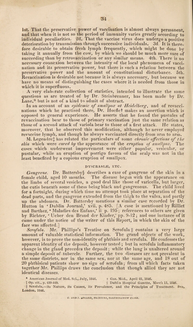 1st. That the preservative power of vaccination is almost always permanent, and that when it is not so the period of immunity varies greatly according to individual peculiarities. 2d. That the vaccine virus does undergo a positive deterioration by transmission through successive individuals. 3d. It is there¬ fore desirable to obtain fresh lymph frequently, which might be done by taking it annually from the cow, by which we should be much more sure of succeeding than by retrovaecination or any similar means. 4th. There is no necessary connexion between the intensity of the local phenomena of vacci¬ nation and its preservative power, but there is such a relation between the preservative power and the amount of constitutional disturbance. 5th. Revaccination is desirable not because it is always necessary, but because we have no means of distinguishing the cases where it is needed from those in which it is superfluous. A very elaborate collection of statistics, intended to illustrate the same questions as are treated of by Dr. Steinbrenner, has been made by Dr. Lane,* but is not of a kind to admit of abstract. In an account of an epidemic of smallpox at Heidelberg, and of revacci¬ nations which he practised there, Dr. Hoeflet makes an assertion which is opposed to general experience. He asserts that he found the pustules of re vaccination bear to those of primary vaccination just the same relation as those of a second attack of variola bear to those of a first attack. He slates, moreover, that he observed this modification, although he never employed revaccine lymph, and though he always vaccinated directly from arm to arm. M. Legendrej has related the particulars of some chronic affections of the shin which were cured by the appearance of the eruption of smallpox. The cases which underwent improvement were either papular, vesicular, or pustular, while an eruption of porrigo favosa of the scalp was not in the least benefited by a copious eruption of smallpox. DYSCRASIiE, ETC. Gangrene. Dr. Battersby§ describes a case of gangrene of the skin in a female child, aged 10 months. The disease began with the appearance on the limbs of several vesicles, a good deal like those of varicella, but larger, the cutis beneath some of them being black and gangrenous. The child lived for a fortnight, during which time no attempt took place at separation of the dead parts, and the gangrene extended from the thigh to the vulva, and partly up the abdomen. Dr. Battersby mentions a similar case recorded by Dr. Hutton in 4 Dublin Journal,’ xvii. p. 485. [A case is mentioned by Rilliet and Barthez, * Maladies des Enfans,’ ii p. 195; references to others are given by Richter, £ Ueber den Brand der Kinder,’ pp. 9-12; and one instance of it came under the notice of the writer of this Report, in which the skin of the face was affected.] Scrofula. Mr. Phillips’s Treatise on Scrofula [j contains a very large amount of valuable statistical information. The grand objects of the work, however, is to prove the non-identity of phthisis and scrofula. He confesses the apparent identity of the deposit, however tested ; but in scrofula inflammatory change in the gland precedes the deposit; while the lung is unaltered around a simple deposit of tubercle. Further, the two diseases are not prevalent in the same districts, nor in the same sex, nor at the same age, and 18 out of 20 phthisical patients show no sign of scrofula; from all which facts taken together Mr. Phillips draws the conclusion that though allied they are not identical diseases. * American Journal of Med. Sci., July, 1846. + Gaz. Med., April 25, 1846. X Op. cit., p. 439-449. § Dublin Hospital Gazette, March 15, 1846. || Scrofula,—its Nature, its Causes, its Prevalence, and the Principles of Treatment. 8vo, London, 1846. C. ANDJ. ABLAflD, PR1 NTE11S, BAICIHOLOM E\V CLOSE.