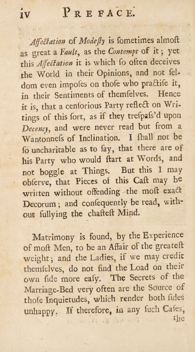 JffeBation of Modejty is fometimes almoft as great a Fault, as the Contempt of it; yet this Affectation it is which fo often deceives the World in their Opinions, and not fel- dom even impofes on thofe who ptaftife it, in their Sentiments of themfelves. Hence it is, that a cenlorious Party refleQ: on Wri¬ tings of this fort, as if they trefpafs’d upon Decency, and were never read but from a Wantonnefs of Inclination. I fhall not be fo uncharitable as to fay, that there are of his Party who would ftart at Words, and not boggle at Things. But this I may obferve, that Pieces oi this Caft may re¬ written without offending - the moft exact Decorum ; and confequently be read, with¬ out fullying the chafteft Mind. Matrimony is found, by the Experience of moft Men, to be an Affair of the greateft weight* and the Ladies, if we may credit themfelves, do not find the Load on the it own fide more eafy. The Secrets of the Marriage-Bed very often are the Source of thole Inquietudes, which render born fides unhappy. If therefore, ia any fuch Gales,