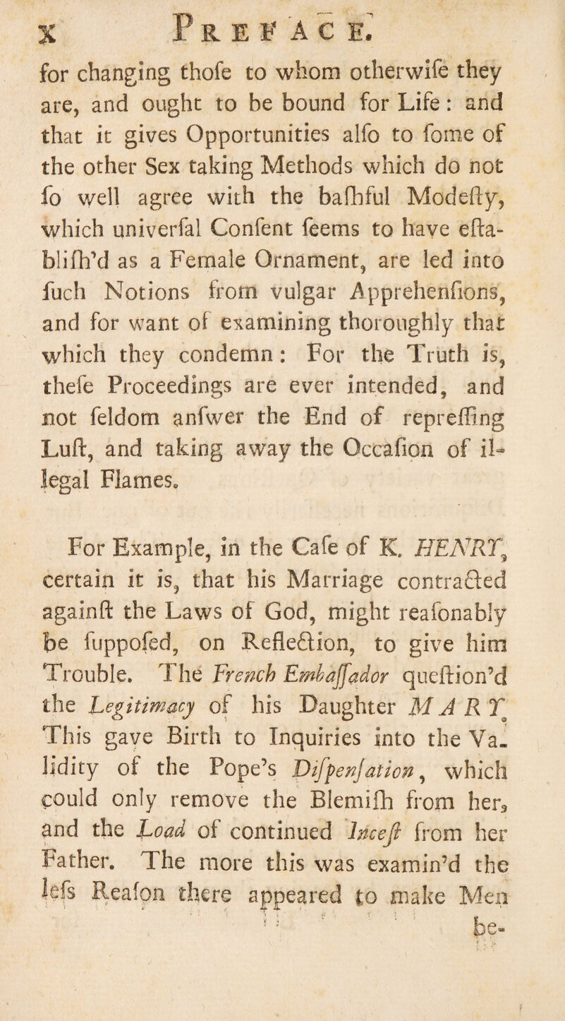 for changing thofe to whom otherwife they are, and ought to be bound for Life: and that it gives Opportunities alfo to feme of the other Sex taking Methods which do not fo well agree with the bafhful Modefly, which univerfal Confent feems to have efta- biifh’d as a Female Ornament, are led into fuch Notions from vulgar Apprehenfions, and for want of examining thoroughly that which they condemn : For the Truth is, thefe Proceedings are ever intended, and not feldom anfwer the End of repreffing Luft, and taking away the Occafion of il¬ legal Flames. For Example, in the Cafe of K, HEART5 certain it is, that his Marriage contracted againft the Laws of God, might reafonably be fuppofed, on Reflection, to give him Trouble. T he French Embaffador queftion’d the Legitimacy of his Daughter M A RTo This gave Birth to Inquiries into the Va¬ lidity of the Pope’s DifpenJ at ion, which could only remove the Blemifh from her9 and the Load of continued Incejl from her Father. The more this was examin’d the lefs Reafon there appeared to make Men J; be-