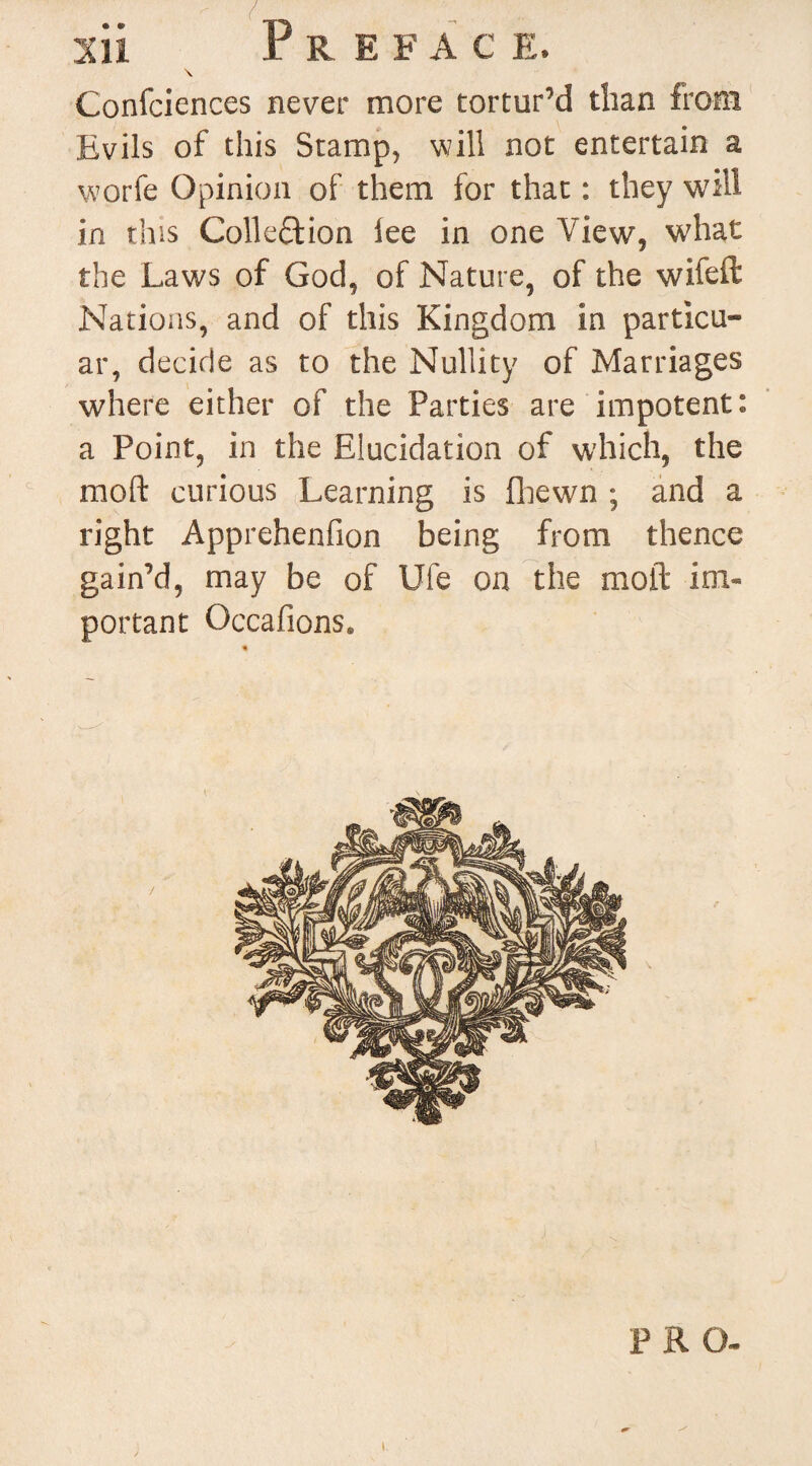 \ Confciences never more tortur’d than from Evils of this Stamp, will not entertain a wprfe Opinion of them for that: they will in this Collection lee in one View, what the Laws of God, of Nature, of the wife ft Nations, and of this Kingdom in particu- ar, decide as to the Nullity of Marriages where either of the Parties are impotent: a Point, in the Elucidation of which, the moft curious Learning is (hewn ; and a right Apprehenfion being from thence gain’d, may be of Ufe on the moft im¬ portant Occafions. PRO-