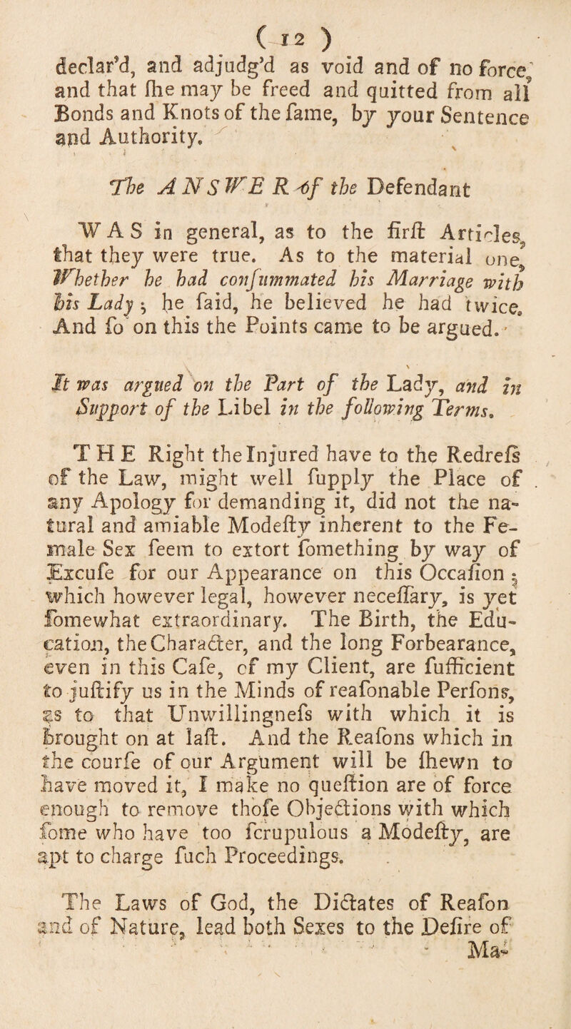 declar'd, and adjudg’d as void and of no force9 and that Hie may be freed and quitted from all Bonds and Knots of the fame, by your Sentence and Authority, The ANSWE Rtf the Defendant WAS in general, as to the firft Articles that they were true. As to the material one? Whether he had corijummated his Marriage with his Lady ^ he faid, he believed he had twice. And fo on this the Points came to be argued.' ' It was argued on the Fart of the Lady, and in Support of the Libel in the following Terms9 T H E Right the Injured have to the Redrels of the Law, might well fupply the Place of any Apology for demanding it, did not the na¬ tural and amiable Modefty inherent to the Fe¬ male Sex feem to extort fomething by way of Excufe for our Appearance on this Occafion | which however legal, however neceffary, is yet fomewhat extraordinary. The Birth, the Edu¬ cation, the Character, and the long Forbearance, even in this Cafe, cf my Client, are fufficient to juftify us in the Minds of reafonable Perfons, to that Unwillingnefs with which it is Brought on at laft. And the Reafons which in the courfe of our Argument will be ihewn to have moved it, I make no queftion are of force enough to remove thofe Objedtions with which fotne who have too fcrupulous a Modefty, are apt to charge fuch Proceedings. The Laws of God, the Dictates of Reafon and of Nature, lead both Sexes to the Defire of Ala-