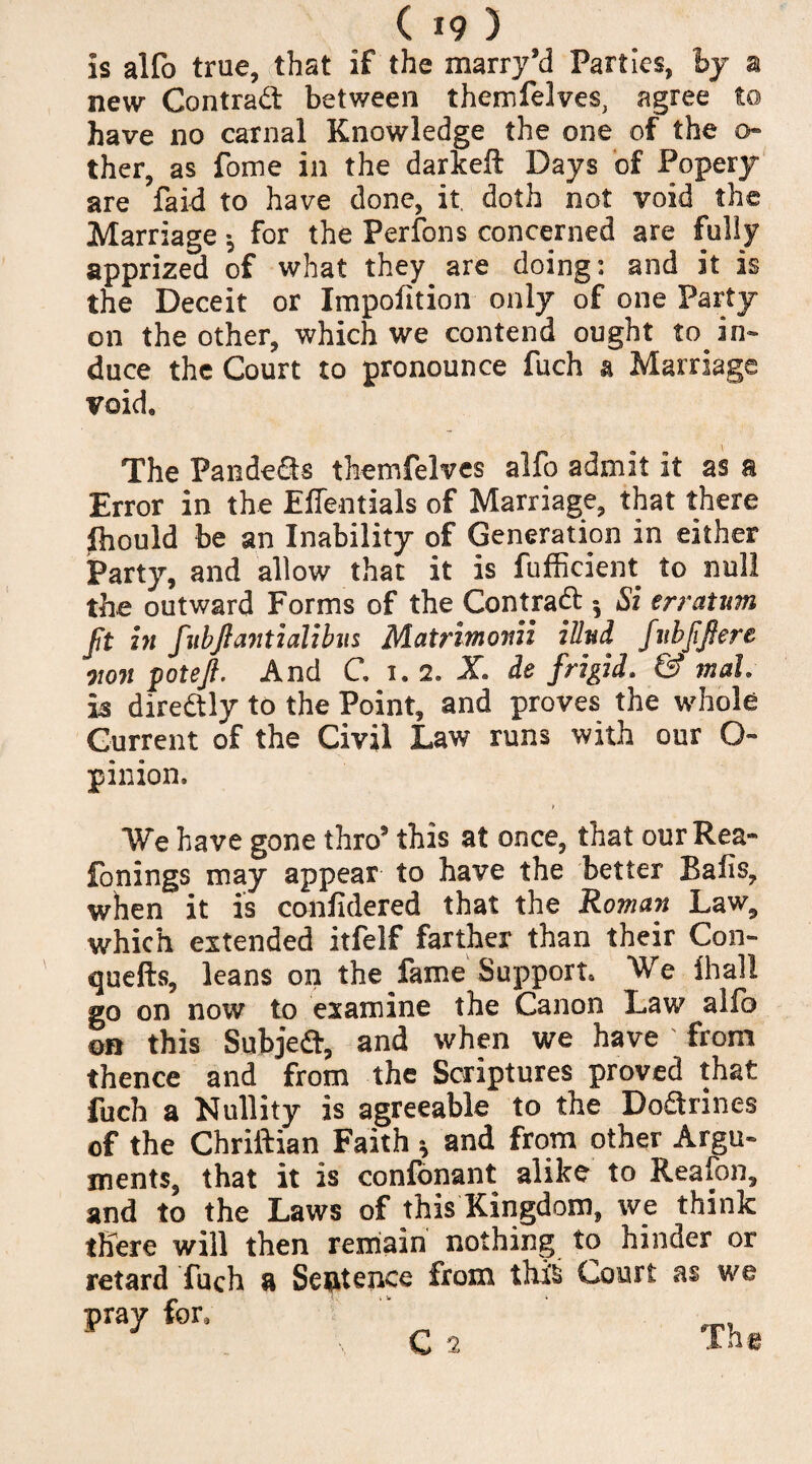 is alfo true, that if the marry’d Parties, by a new Contrad between themfelves, agree to have no carnal Knowledge the one of the o- ther, as fome in the darkeft Days of Popery are faid to have done, it doth not void the Marriage •, for the Perfons concerned are fully apprized of what they are doing: and it is the Deceit or Impofition only of one Party on the other, which we contend ought to in¬ duce the Court to pronounce fuch a Marriage void. The Pandeds themfelves alfo admit it as a Error in the Effentials of Marriage, that there Ihould be an Inability of Generation in either Party, and allow that it is fufficient to null the outward Forms of the Con trad », Si erratum Jit in fubjfantialibus Matrimonii illnd fubjifiere own poteft. And C 1.2. X ie frigid. & mah is diredly to the Point, and proves the whole Current of the Civil Law runs with our Q- pinion. We have gone thro5 this at once, that our Rea* fonings may appear to have the better Bafis, when it is confidered that the Roman Law, which extended itfelf farther than their Con- quells, leans on the fame Support, We lhall go on now to examine the Canon Law alfo on this Subjed, and when we have ' from thence and from the Scriptures proved that fuch a Nullity is agreeable to the Dodrines of the Chriftian Faith * and from other Argu¬ ments, that it is confonant alike to Reafon, and to the Laws of this Kingdom, we think there will then remain nothing to hinder or retard fuch a Sentence from thi§ Court as we pray for* C2