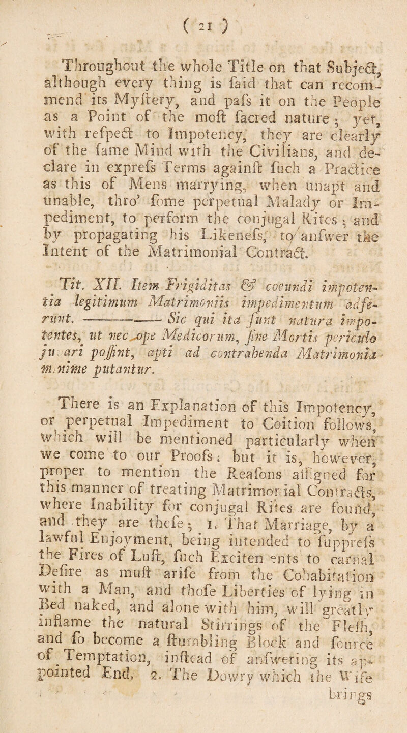 Throughout the whole Title on that Subject, although every thing is faid that can recom¬ mend its Myftery, and pafs it on the People as a Point of the moil facred nature ; vet. with refped to Impotency, thejr are clearly of the fame Mind with the Civilians, and de- dare in exprefs Terms againft fuch a Practice as this of Mens marrying, when unapt and unable, thro5 fome perpetual Malady or Im¬ pediment, to perform the conjugal Rites * and by propagating his Likenefs, to anfwer the Intent of the Matrimonial Contradi. Tit. Jill. Item Frigiditas & coemidi impotent tia legitimum Matrimovns impedimentmn adfe- runt. —— - - Sic qui ita flint natura in?pa¬ tentee^ nt vec.j)pe Medico rum. fine Mortis pericido juari pojjint, apti ad contrahenda Matrimonia m inline put ant it r. ihere is an Explanation of this Xmpofencjy, or perpetual Impediment to Coition follows W'hch will be mentioned particularly when we come to our Proofs ; but it is, however, proper to mention the Rea Tons aligned for this manner or treating Matrimonial Com.rads, where Inability for conjugal Rites are found’ and they are thefe • i„ That Marriage, by a lawful Enjoyment, being intended to fupprefs toe Fires of Lult, fuch Exciten ents to carnal Ddire as muff arife from the Cohabitation with a Man, and thole Liberties of lying in Led naked, and alone with him, will greatly inflame the natural Stirrings of the Flefh, and^o become a {tumbling Block and fonr’te temptation, inftead of anfwering its aj> pointed End, 2. The Dowry which the U'ife ' « * brings