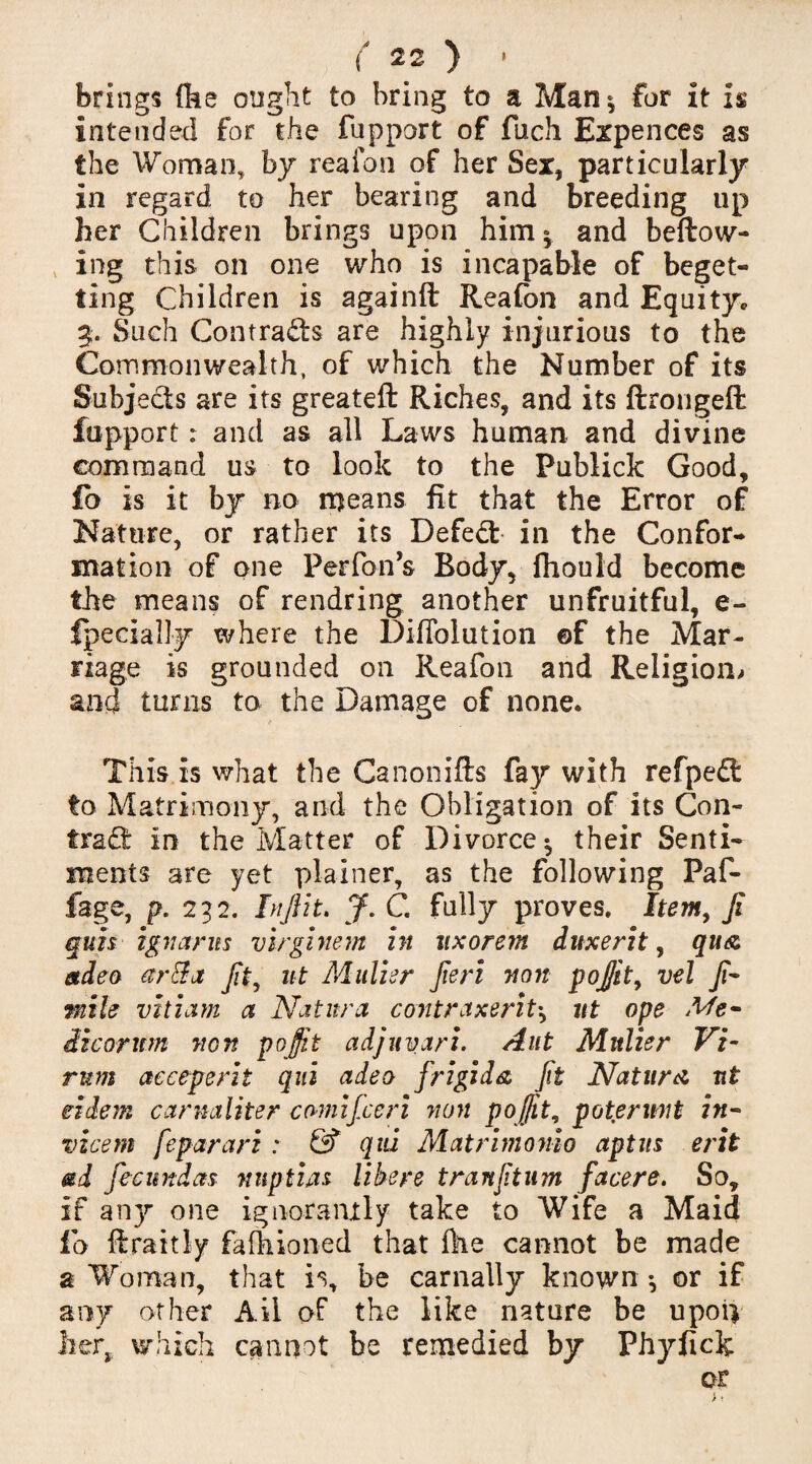 brings (he ought to bring to a Man$ for it is intended for the fupport of fuch Expences as the Woman, by reafon of her Sex, particularly in regard to her bearing and breeding up her Children brings upon him * and bellow¬ ing this on one who is incapable of beget¬ ting Children is againft Reafon and Equityc 3. Such Contracts are highly injurious to the Commonwealth, of which the Number of its Subjects are its greateft Riches, and its llrongelt fupport: and as all Laws human and divine command us to look to the Publick Good, fo is it by no means fit that the Error of Nature, or rather its Defedt in the Confor¬ mation of one Perfon’s Body, fhould become the means of rendring another unfruitful, e- fpecially where the Difiblution ©f the Mar¬ riage is grounded on Reafon and Religion-, and turns to the Damage of none. This is what the Canon ills fay with refpedt to Matrimony, and the Obligation of its Con¬ tract in the Matter of Divorce^ their Senti¬ ments are yet plainer, as the following Paf- fage, p. 232. In flit. J. C. fully proves. Item, Ji quis ignarns virginem in nxorem duxerit, qu& etdeo arffa Jit, ut Miilier Jieri non pojjit, vel fi- mile vitiam a Natitra contraxerit•, ut ope Me- It cor urn non pojjit adjuyari. Aut Mitlier Vi- rum acceperit qui adeo frigid & fit Nature nt eidem cannt liter camifieri non pojjit, poterwit in- vicem feparari : & qid Matrimonio aptus erit ad fecnndas nnptiju libere tranfturn facers* So, if an}’’ one ignorantly take to Wife a Maid io llraitly falhioned that Hie cannot be made a Woman, that is, be carnally known •, or if any other Ail of the like nature be upoiv her, which cannot be remedied by Phyfick