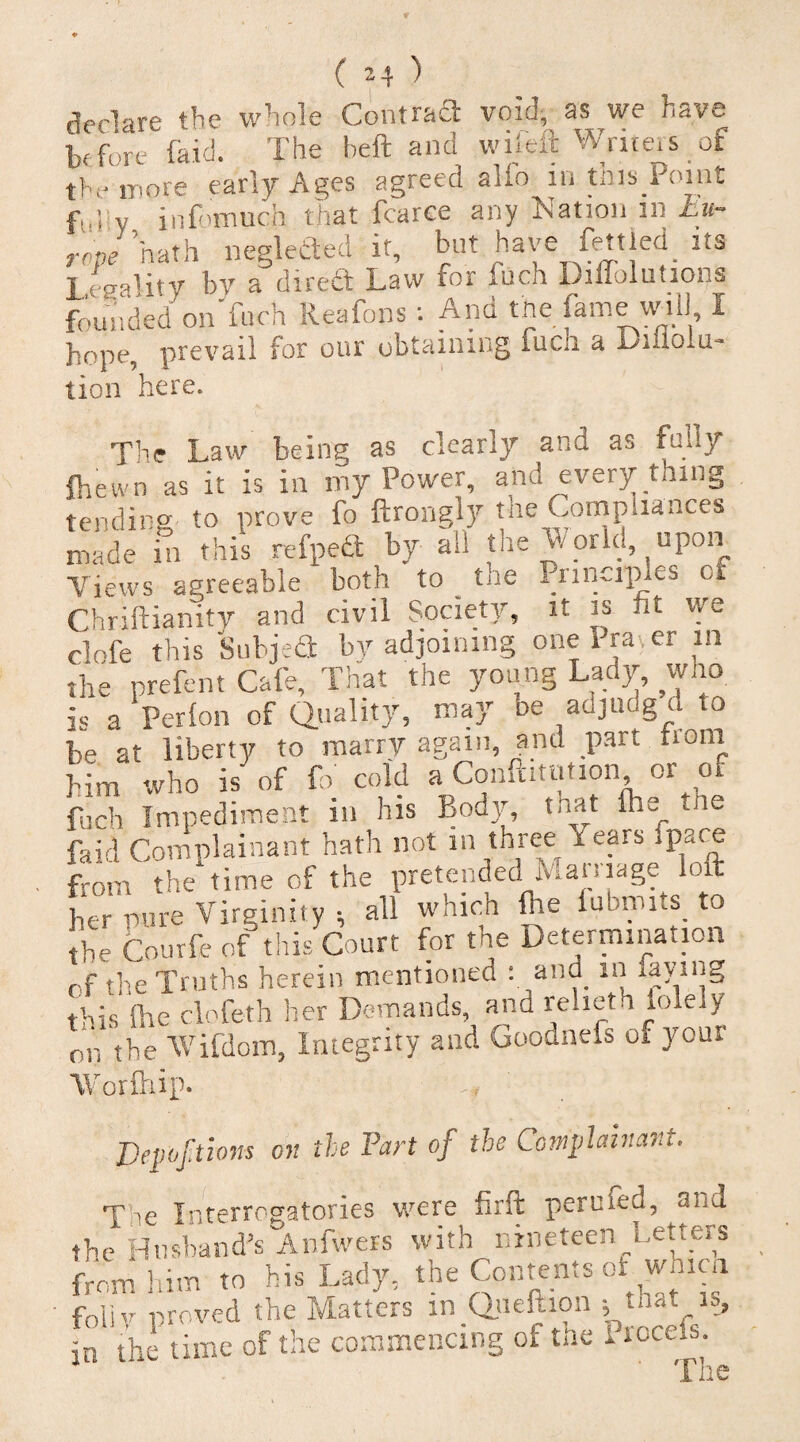 fVrlare the whole Contraft void, as we have tfbn (kid. The heft and wileft Write, s of the more early Ages agreed alio in this.Point fuliy infomuch that fcarce any Nation in Eu¬ rope ’hath neglected it, bat have fettled, its 1 eealitv by a dirett Law for fuch DilTolutions founded on'fnch Reafons: And the fame mil i hope, prevail for our obtaining fucii a lion here. The Law being as clearly and as fully (hewn as it is in my Power, and every thing tending to prove fo ftrongly tne Compliances made in this refpefl by all the World upon Views agreeable both to tne Principle:, cf Chriftianitv and civil Society, it is fit we clofe this Subject by adjoining one Pra er in the prefent Cafe, That the young Lady, who is a Per (on of Quality, may he adjudg d to be at liberty to marry again, and part nom him who is of fo cold a Confutation or of fuch Impediment in his Body, that Ihs tne raid Complainant hath not in three fears .pace from the time of the pretended Mamage loft her pure Virginity ; all which (lie lubmits. to the Courfe of this Court for the Determination of the Truths herein mentioned : and in laying this She clofeth her Demands, and reheth iole y nr, the Wifdom, Integrity and Goodnefs or your Worftiip. Depoftions on the Part of the Complainant. T ie Interrogatories were firft pertsfed, aha the Husband's Anfwers with nineteen Letters from him to his Lady, the Contents of whlca foliv proved the Matters in Queftion ; in the time of the commencing ol the 1 roce.s. The