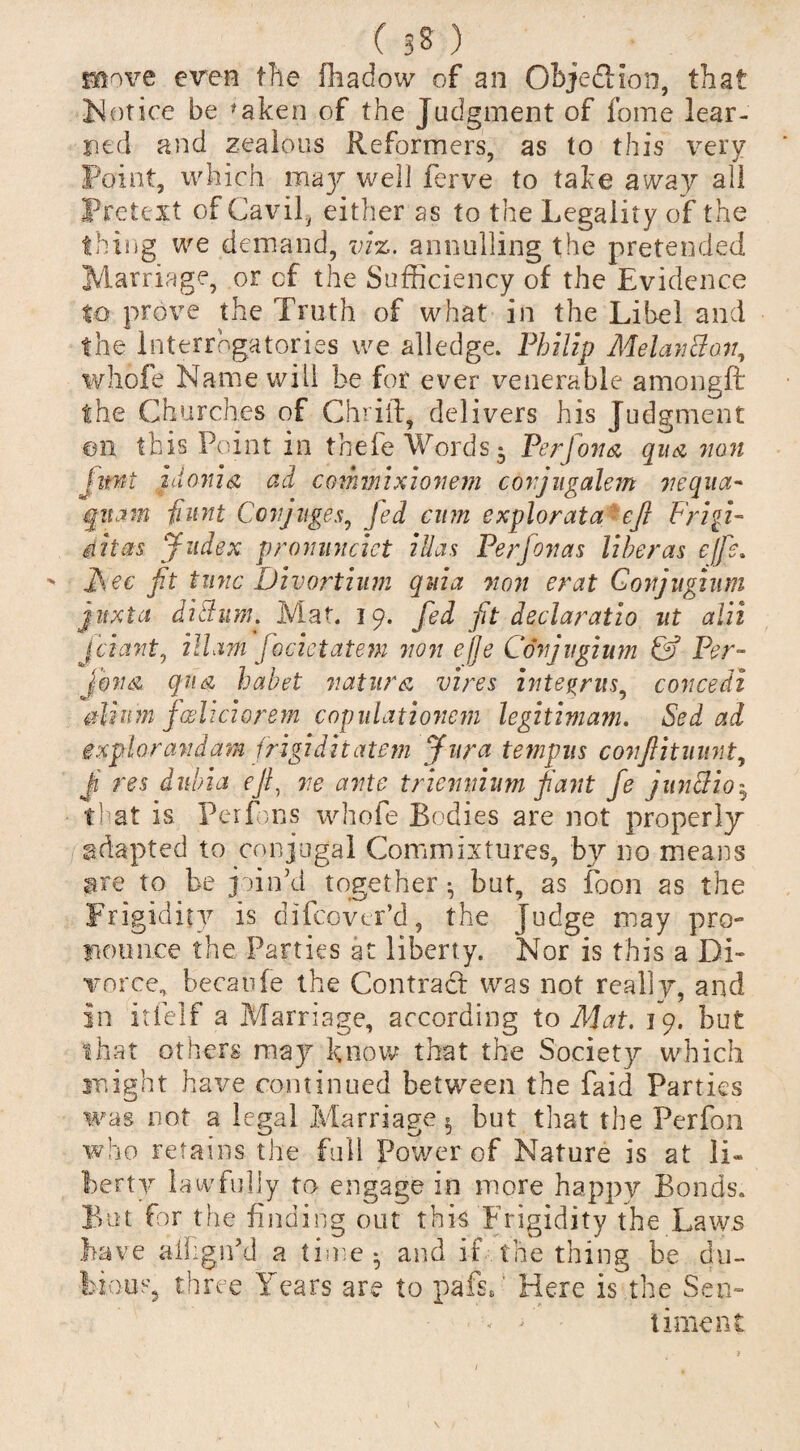 move even the fhadow of an Object Ion, that Notice be 'aken of the Judgment of fome lear¬ ned and zealous Reformers, as to this very Point, which may well ferve to take away all Pretext of Cavil, either as to the Legality of the thing we demand, viz. annulling the pretended Marriage, or of the Sufficiency of the Evidence to prove the Truth of what in the Libel and the Interrogatories we alledge. Philip MelanBon, whofe Name will be for ever venerable amongft the Churches of Chuff, delivers his Judgment on this Point in thefe Words i Per [ova qua non iwt zuonia ad comvnxionem covjugalem nequa- quam fiunt Covjuges, Jed cum explorata eft Frigi- iilas Judex pronmiciet ill as Perjonas liheras ejfe. Hec fit tunc Divortium quia non erat Govjughim juxtet dittum. Mat. 19. fed fit declaratio ut alii jciant, ill am focictatem non ejje Con] ugium & Per- jbna qua habet natura vires integrus, concedi odium foeliciorem copulationem legitim am. Sed ad exphrandam frigiditatem Jura tempus c on ft it mint, Ji res dnbia ejl, ne ante tricmiium fiant fe junBio5 that is Perfms whofe Bodies are not properly adapted to conjugal Commixtures, by no means are to be join’d together • but, as foon as the Frigidity is difeover’d, the Judge may pro¬ nounce the. Parties at liberty. Nor is this a Di¬ vorce, becaufe the Contract was not really, and in itfelf a Marriage, according to Mat. 19. but that others mzj know that the Society which might have continued between the faid Parties was not a legal Marriage« but that the Perfon who retains the full Power of Nature is at Ii« berty lawfully to engage in more happy Bonds. But for the finding out this Frigidity the Laws Lave aihgiPd a time - and if the thing be du¬ bious, three Years are to pafsh Here is the Sen- < timent