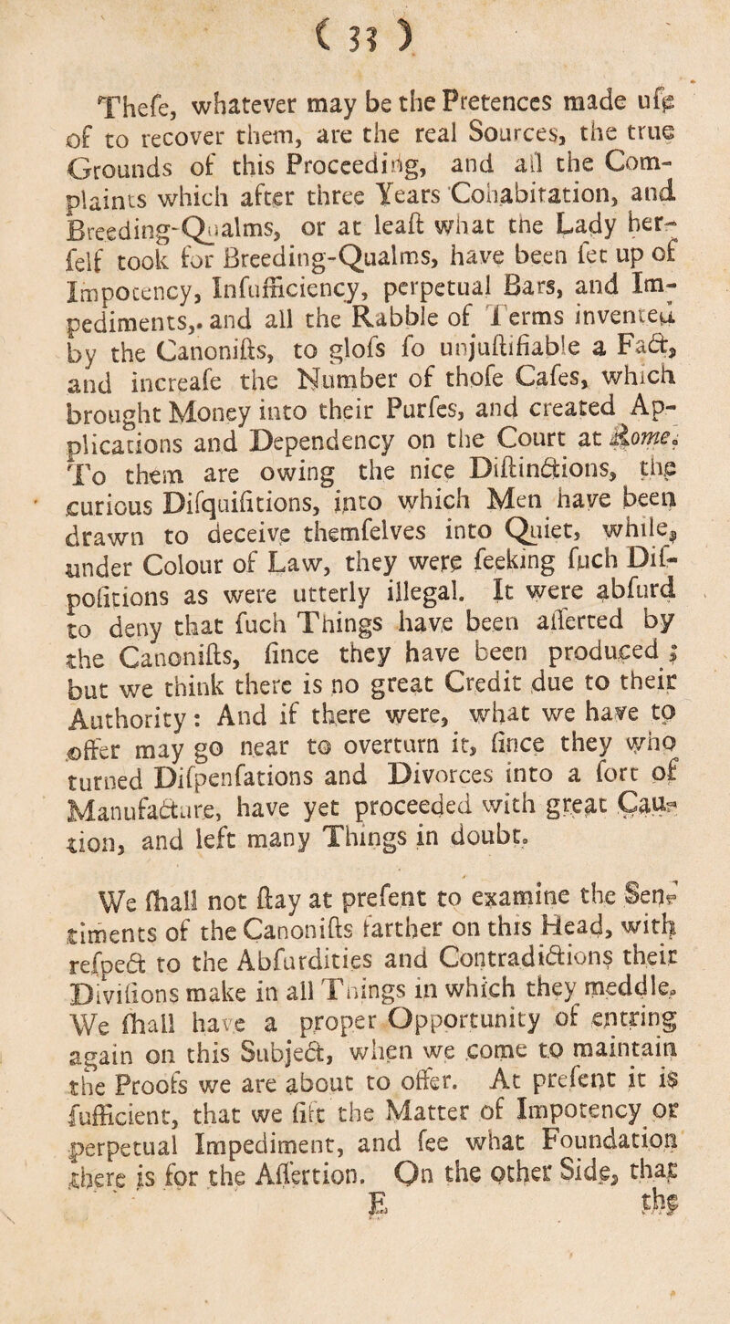 * Thefe, whatever may be the Pretences made ufts of to recover them, are the real Sources, the true Grounds of this Proceeding, and all the Com¬ plaints which after three Years Cohabitation, and Breeding-Qualms, or at leaft what the Lady her- felf took for Breeding-Qualms, have been let up of Impocency, Inefficiency, perpetual Bars, and Im¬ pediments,. and all the Rabble of Terms invented by the Canonifts, to glofs fo unjuftifiable a Fad, and increafe the Number of thofe Cafes, which brought Money into their Purfes, and created Ap¬ plications and Dependency on the Court at dome. To them are owing the nice Diftindions, the curious Difquifitions, into which Men have been drawn to deceive themfelves into Quiet, while, under Colour of Law, they were feeding fuch Dif- pofitions as were utterly illegal It were abfurd to deny that fuch Things have been averted by the Canonifts, fince they have been produced ; but we think there is no great Credit due to their Authority: And if there were, what we have to effier may go near t© overturn it, fince they who turned Difpenfations and Divorces into a fort of Manufadure, have yet proceeded with great Cau? tion, and left many Things in doubt. We (hall not flay at prefent to examine the Sen? timents of the Canonifts farther on this Head, with refped to the Abfurdities and Contradidions their Diviftons make in ail Tilings m which they meddle- We fhai! have a proper Opportunity of enuring again oil this Subject, when we come to maintain the Proofs we are about to offer. At prefent it is fufficient, that we fife the Matter of Impotency or perpetual Impediment, and fee what Foundation there is for the Afl'ertion. On the other Side, that E tfi?