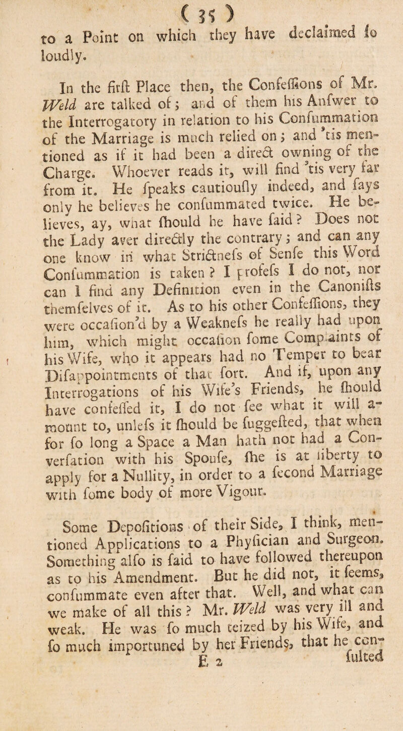 ’ • ; ( ?? ) to a Point on which they have declaimed lo loudly* In the fitft Place then, the Confeffions of Mr, Weld are talked of; and of them his Anfwer to the Interrogatory in relation to his Confummation of the Marriage is much relied on; and tis men™ tioned as if it had been a diredf owning of the Charge. Whoever reads it, will find tis very iar from it. He fpeaks cautioufly indeed, and fays only he believes he confummated twice. He be¬ lieves, ay, wnat fhould he have faid ? .Does not the Lady atfer diredtly the contrary; and can any one know in what Stridfnefs of Senfe this Word Confummation is taken? I froiefs I do not, nor can 1 find any Definition even in the Canomiis themfeives of it. As to his other Confeffions, they were occafior/d by a Weaknefs he really had upon him, which might occaiion fome Complaints of his Wife, who it appears had no Temper to bear Difappointrxients of that fort. And if, upon any Interrogations of his Wife?s Friends, .he fhould have confeffed it, I do not fee what it will a- mount to, unlefs it fhculd be fuggefted, that when for fo long a Space a Man hath not had a Con- verfation with his Spoufe, fhe is at liberty to apply for a Nullity, in order to a fecond Marriage with feme body of more Vigour. » Some Depofitions of their Side, I think, men~ tioned Applications to a Phyfician and Suigeon. Something alfo is faid to have followed thereupon as to his Amendment. But he did not, it Teems, confummate even after that. Well, and what can we make of all this? yix*Weld was very ill and weak. He was fo much ceized by his W ife, and fo much importuned by her Friends, that he ccnj j? 2 lultea