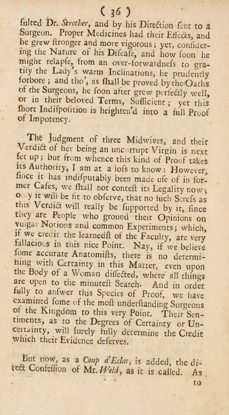 ( 3« ) fulted Dn Strother, and by his Dire£iion jfcnt to z Surgeon. Proper Medicines had their Effects, and he grew ftronger and more vigorous; yet, confider- mg the Nature of his Difeafe, and how foon he might relapfe, from an over-forwardnefs to gra¬ tify the Lady s warm Inclinations, he prudently forbore; and tho^ as (hall be proved by theOaths of the Surgeons, he foon after grew perfectly well, or in their beloved Terms, Sufficient; yet this fhort Indifpofition is heighten'd into a full Proof or Impotency* Thfc judgment of three Midwives, and their Verdid of her being an uncorrupt Virgin is next let up; but from whence this kind of Proof takes its Authority, I am at a lofs to know: However, nace It has indifputably been made ufe of in for¬ mer Cafes, we fhall not conteft its Legality now; ° y lt Wilj be fit to obferve, that no inch St refs as tms Verdidt will really be fupported by it, fince tney are People who ground their Opinions on yuig^o Notions and common Experiments; which, if we credit the learnedd of the Faculty, are very fallacious in this nice Point. Nay, if we believe lome accurate Anatomids, there is no determi- inng with Certainty in this Matter, even upon the Body of a Woman differed, where all things are open to the minuted: Search* And in order fully to anfwer this Species of Proof, we have examined.iome of rhe mofl undemanding Surgeons ot the Kingdom to this very Point. Their Sen¬ timents, as to the Degrees of Certainty or Un» certainty, will furely fully determine the Credit Which their Evidence deferves. But now, as a Coup &'Eclat, is added, the di- lea: Confemoa of Mr. Weld 7 as it is.called. As to