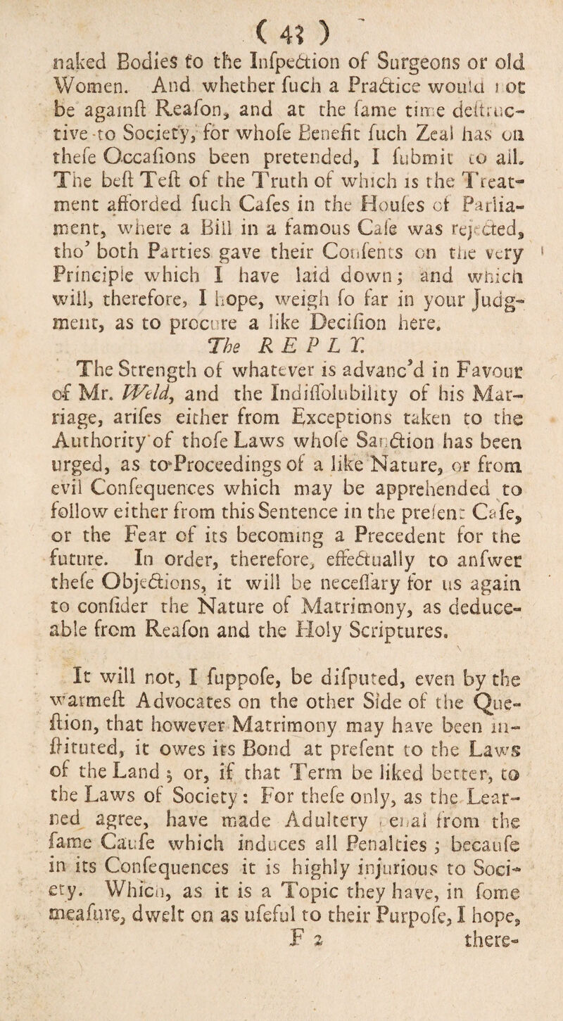 <4? ) ' naked Bodies to the Infpedion of Surgeons or old Women. And whether fuch a Practice would i ot be againd Reafon, and at the fame time deftruc- tive-to Society, for whofe Benefit fuch Zeal has on thefe Occafions been pretended, I fubmit to ail. The bed Teft of the Truth of which is the Treat¬ ment afforded fuch Cafes in the Houfes of Parlia¬ ment, where a Bill in a famous Cafe was reje&ed, tho5 both Parties gave their Contents on the very Principle which I have laid down; and which will, therefore, I hope, weigh fo far in your Judg¬ ment, as to procure a like Becifion here. The REPLY. The Strength of whatever is advanc'd in Favour of Mr. Weld, and the Indiffolubihty of his Mar¬ riage, arifes either from Exceptions taken to the Authority of thefe Laws whole Saedion has been urged, as taProceedings of a like Nature, or from evil Confequences which may be apprehended to follow either from this Sentence in the prefen: Cafe, or the Fear of its becoming a Precedent for the future. In order, therefore, effedually to anfwet thefe Objedions, it will be neceflary for us again to confider the Nature of Matrimony, as deduce- able from Reafon and the Holy Scriptures, It will not, I fuppofe, be difputed, even by the warmeft Advocates on the other Side of the Que- dion, that however Matrimony may have been m- dituted, it owes its Bond at prefent to the Laws of the Land $ or, if that Term be liked better, to the Laws of Society : For thefe only, as the Lear¬ ned agree, have made Adultery ,.enal from the fame Caufe which induces all Penalties ; becaufe in its Confequences it is highly injurious to Soci¬ ety. Which, as it is a Topic they have, in fome meaftire, dwelt on as ufeful to their Purpofe, I hope,