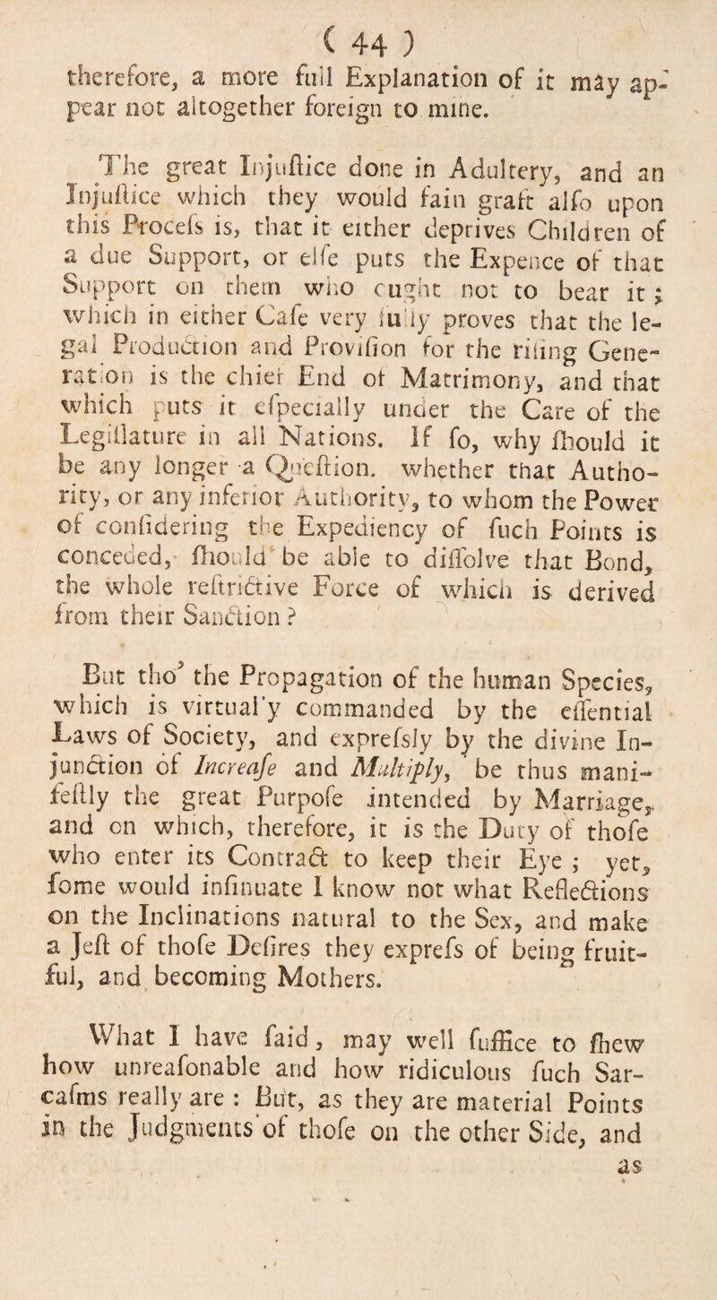 therefore, a more full Explanation of it may ap¬ pear not altogether foreign to mine. The great Xnjuftice done in Adultery, and an In juft ice which they would fain graft alfo upon this Brocefs is, that it either deprives Children of a due Support, or elfe puts the Expence of that Support on them who ought not to bear it; which in either Cafe very fu'iy proves that the le¬ gal Production and Provifion for the riling Gene¬ ration is the chier End ot Matrimony, and that which puts it efpecially under the Care of the Legillature in all Nations. If fc, why fliould it be any longer a Qpeftion. whether that Autho¬ rity, or any inferior Authority, to whom the Power of conftdering the Expediency of fuch Points is conceded,- fliould be able to diflblve that Bond* the whole reftridive Force of which is derived from their Sanction ? But tho the Propagation of the human Species* which is virtual’}7 commanded by the eifential Laws of Society, and exprefsly by the divine In¬ junction of Increafe and Multiply, ' be thus mani- feftly the great Purpofe intended by Marriage*, and on which, therefore, it is the Duty of thofe who enter its Contrad to keep their Eye ; yet3 fome would inftnuate I know not what Refledions on the Inclinations natural to the Sex, and make a Jeft of thofe Deftres they exprefs of being fruit¬ ful, and becoming Mothers. What 1 have faia , may well fufHce to /hew how unreafonable and how ridiculous fuch Sar- cafms really are : But, as they are material Points In the Judgments of thofe on the other Side, and as — • . * •