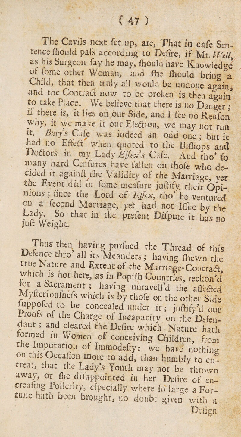The Cavils next fet up, are, That in cafe Sen¬ tence fhould pafs according to Defire, if Mr. IVell as his Surgeon fay he may, feould have Knowledge or fome other Woman, and fhe fhould bring &a Child, that then truly all would be undone again and the Contract now to be broken is then again to take Place. We believe that there is no Danger ; it there is, it lies on our Side, and I fee no Reafon why, it we make it our Election, we may not run it. Bury s Cafe was indeed an odd one ; but it had no Eft'ed when quoted to the Bifeops and Dodors in ^my Lady Effex’s Cafe. And tho’ fo niany hard Cenfures have fallen on thofe who de¬ cided it againft the Validity of the Marriage, yet the Event did in fome mealure juliify their Opi¬ nions; lince the Lord of Ejjex, tho’ he ventured on a fecond Marriage, yet had not Ifl'ue by the • n uV -S° thac in the Prefent Difpute it has no juit weight. Thus then having purfued the Thread of this Defence thro all its Meanders; having /hewn the true Nature and Extent of the Marnage-Cancrad unit. js not heie, as in Popifh Countries, reckon’d tor a Sacrament; having unraveil’d the afllded Mylterioufnefs which is by thofe on the other Side iuppoled to be concealed under it; juftify’d our . rooiS of the Charge of Incapacity on the Defen¬ dant ; and cleared the Defire which Nature hath lonned in Women of conceiving Children, from the Imputation 0f Immodefly: we have nothing on this Occafion more to add, than humbly to en¬ treat, that the Lady’s Youth may not be thrown away, or fee difappointed in her Defire of en¬ treating Poflerity, efpecially where fo large a For¬ tune hath been brought, no doubt given with a Defign