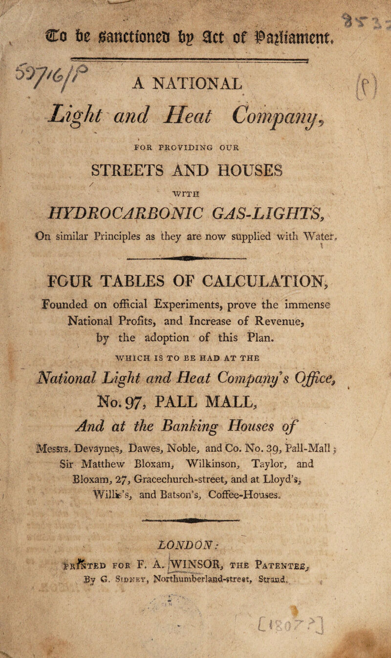 Co 6c sfanctionen 6p act of $a?liament A NATIONAL Light and Heat Company9 « . FOR PROVIDING OUR STREETS AND HOUSES WrTH HYDROCARBONIC GAS-LIGHTS, On similar Principles as they are now supplied with Water, FOUR TABLES OF CALCULATION, Founded on official Experiments, prove the immense National Profits, and Increase of Revenue, by the adoption of this Plan. WHICH IS TO EE HAD AT THE National Light and Heat Company's Office; No. 97, PALL MALL, And at the Banking Houses of Messrs. Devaynes, Dawes, Noble, and Co. No. 3Q, Pall-Mall $ Sir Matthew Bloxam, Wilkinson, Taylor, and Bloxam, 27, Gracechurch-street, and at Lloyd’s, Willis’s, and Batson’s, Coffee-HonseSc LONDON: S R JIL TED FOR F. A. jWINSOR, THE PATENTEE, By 6 „ Sf.bkey, NorthumberIand-?trest, Suftad,