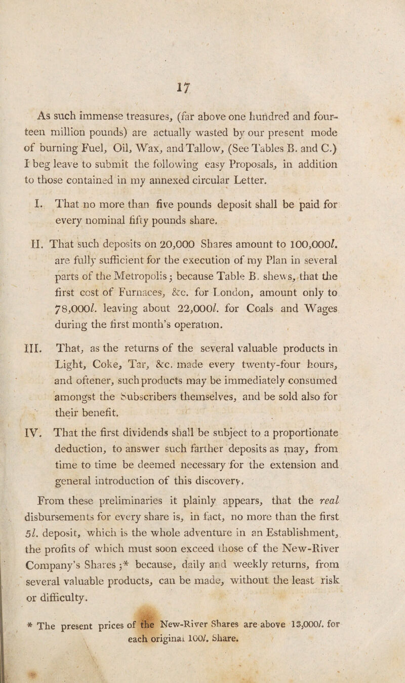 As such immense treasures, (far above one hundred and four¬ teen million pounds) are actually wasted by our present mode of burning Fuel, Oil, Wax, and Tallow, (See Tables B. and C.) I beg leave to submit the following easy Proposals, in addition to those contained in my annexed circular Letter. I. That no more than five pounds deposit shall be paid for every nominal fifty pounds share. II. That such deposits on 20,000 Shares amount to 100,000L are fully sufficient for the execution of my Plan in several parts of the Metropolis 3 because Table B. shews, that the first cost of Furnaces, &c. for London, amount only to 78,0001. leaving about 22,000/. for Coals and Wages during the first month’s operation. III. That, as the returns of the several valuable products in Light, Coke, Tar, &c. made every twenty-four hours, and oftener, such products may be immediately consumed amongst the Subscribers themselves, and be sold also for their benefit. IV. That the first dividends shall be subject to a proportionate deduction, to answer such farther deposits as may, from time to time be deemed necessary for the extension and general introduction of this discovery. From these preliminaries it plainly appears, that the real disbursements for every share is, in fact, no more than the first 5l. deposit, which is the whole adventure in an Establishment, the profits of which must soon exceed those of the New-Biver Company’s Shares 3* because, daily and weekly returns, from several valuable products, can be made, without the least risk or difficulty. * The present prices of the New-River Shares are above IS,000/. for each original 100/. Share.