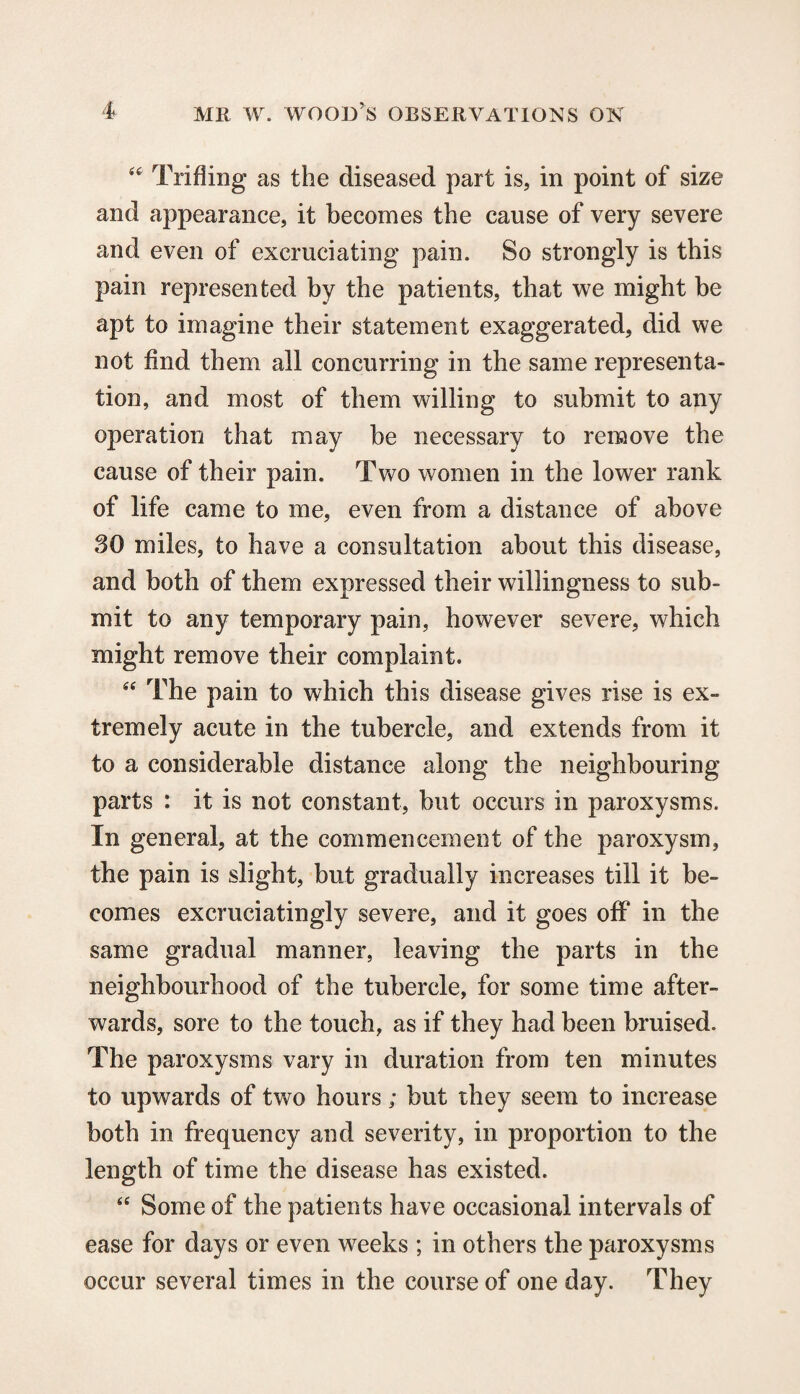 Trifling as the diseased part is, in point of size and appearance, it becomes the cause of very severe and even of excruciating pain. So strongly is this pain represented by the patients, that we might be apt to imagine their statement exaggerated, did we not find them all concurring in the same representa¬ tion, and most of them willing to submit to any operation that may be necessary to remove the cause of their pain. Two women in the lower rank of life came to me, even from a distance of above 30 miles, to have a consultation about this disease, and both of them expressed their willingness to sub¬ mit to any temporary pain, however severe, which might remove their complaint. 66 The pain to which this disease gives rise is ex¬ tremely acute in the tubercle, and extends from it to a considerable distance along the neighbouring parts : it is not constant, but occurs in paroxysms. In general, at the commencement of the paroxysm, the pain is slight, but gradually increases till it be¬ comes excruciatingly severe, and it goes off in the same gradual manner, leaving the parts in the neighbourhood of the tubercle, for some time after¬ wards, sore to the touch, as if they had been bruised. The paroxysms vary in duration from ten minutes to upwards of two hours; but they seem to increase both in frequency and severity, in proportion to the length of time the disease has existed. “ Some of the patients have occasional intervals of ease for days or even weeks ; in others the paroxysms occur several times in the course of one day. They