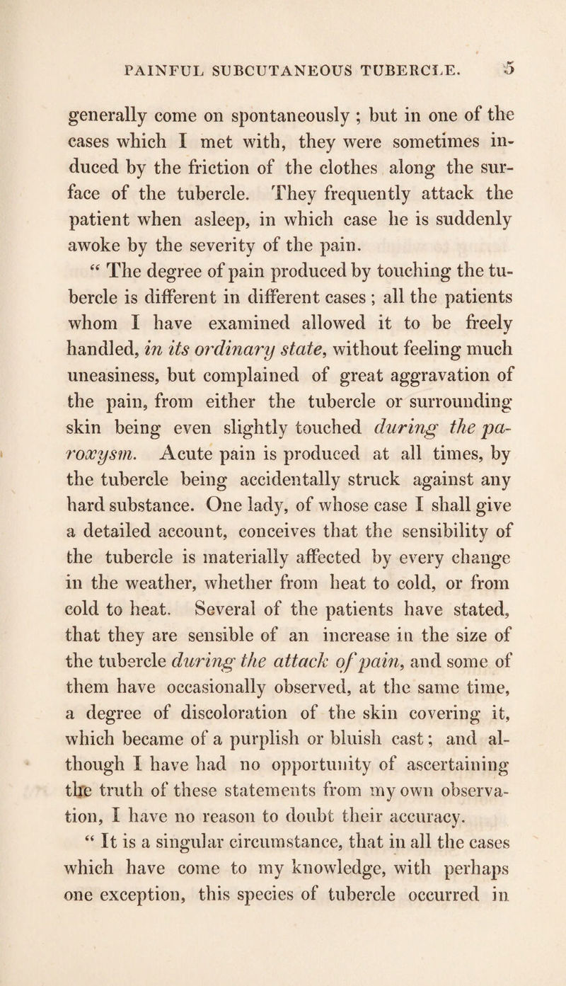 generally come on spontaneously ; but in one of the cases which I met with, they were sometimes in¬ duced by the friction of the clothes along the sur¬ face of the tubercle. They frequently attack the patient when asleep, in which case he is suddenly awoke by the severity of the pain. “ The degree of pain produced by touching the tu¬ bercle is different in different cases ; all the patients whom I have examined allowed it to be freely handled, in its ordinary state, without feeling much uneasiness, but complained of great aggravation of the pain, from either the tubercle or surrounding skin being even slightly touched during the pa¬ roxysm. Acute pain is produced at all times, by the tubercle being accidentally struck against any hard substance. One lady, of whose case I shall give a detailed account, conceives that the sensibility of the tubercle is materially affected by every change in the weather, whether from heat to cold, or from cold to heat. Several of the patients have stated, that they are sensible of an increase in the size of the tubercle during the attack of pain, and some of them have occasionally observed, at the same time, a degree of discoloration of the skin covering it, which became of a purplish or bluish cast; and al¬ though X have had no opportunity of ascertaining the truth of these statements from my own observa¬ tion, X have no reason to doubt their accuracy. “ It is a singular circumstance, that in all the cases which have come to my knowledge, with perhaps one exception, this species of tubercle occurred in