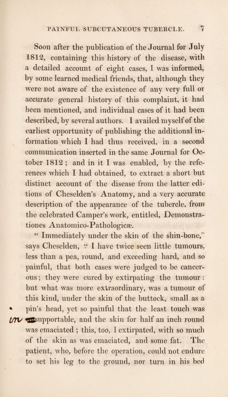 Soon after the publication of the Journal for July 1812, containing this history of the disease, with a detailed account of eight cases, I was informed, by some learned medical friends, that, although they were not aware of the existence of any very full or accurate general history of this complaint, it had been mentioned, and individual cases of it had been described, by several authors. I availed myself of the earliest opportunity of publishing the additional in¬ formation which I had thus received, in a second communication inserted in the same Journal for Oc¬ tober 1812 ; and in it I was enabled, by the refe¬ rences which I had obtained, to extract a short but distinct account of the disease from the latter edi¬ tions of Cheselden’s Anatomy, and a very accurate description of the appearance of the tubercle, from the celebrated Camper’s work, entitled, Demonstra¬ ti ones Anatomico-Pathologicse, “ Immediately under the skin of the shin-bone,” says Cheselden, “ I have twice seen little tumours, less than a pea, round, and exceeding hard, and so painful, that both cases were judged to be cancer¬ ous ; they were cured by extirpating the tumour: but what was more extraordinary, was a tumour of this kind, under the skin of the buttock, small as a ♦ pin’s head, yet so painful that the least touch was IffV ^supportable, and the skin for half an inch round was emaciated ; this, too, I extirpated, with so much of the skin as was emaciated, and some fat. The patient, who, before the operation, could not endure to set his leg to the ground, nor turn in his bed