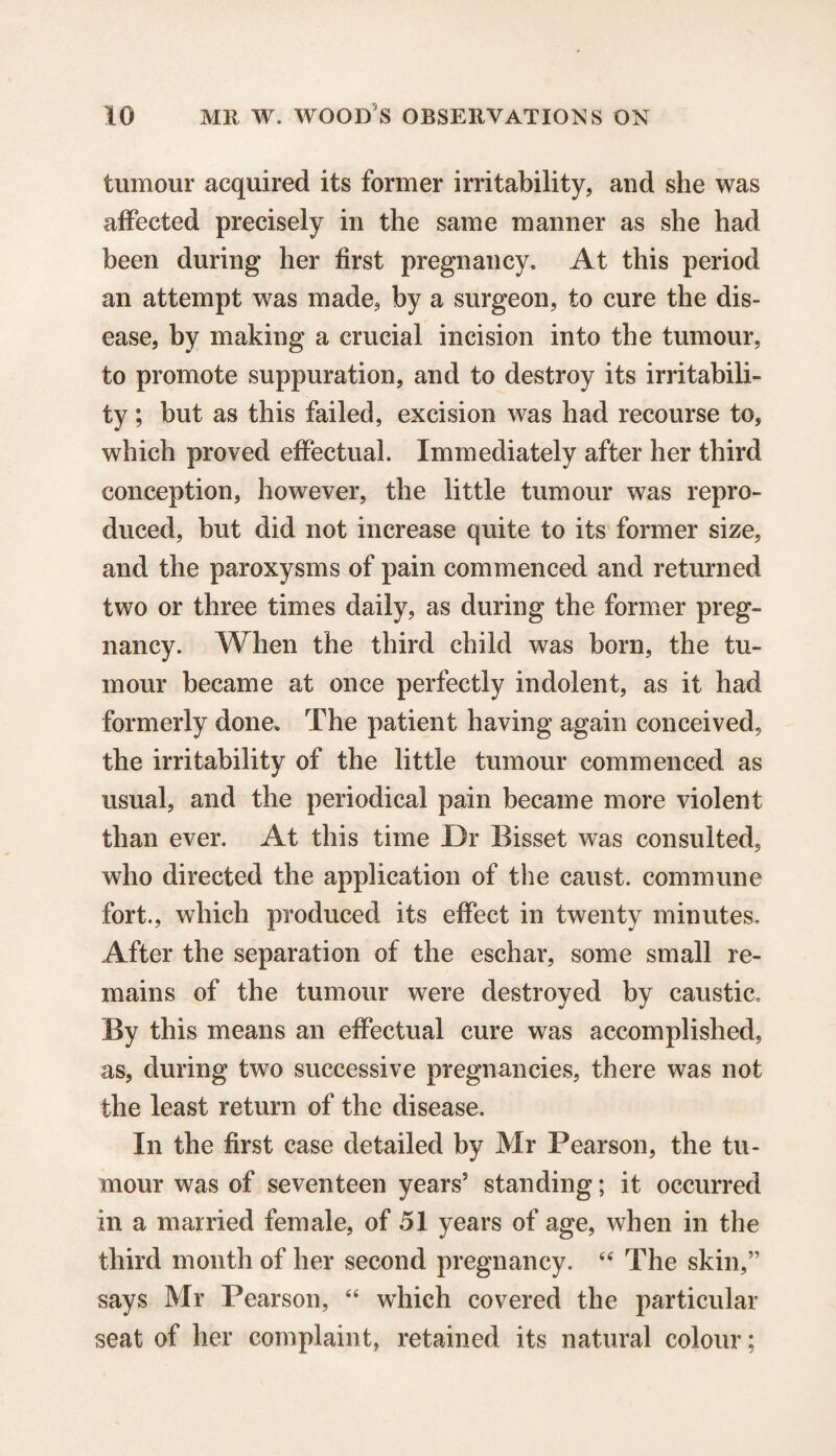 tumour acquired its former irritability, and she was affected precisely in the same manner as she had been during her first pregnancy. At this period an attempt was made, by a surgeon, to cure the dis¬ ease, by making a crucial incision into the tumour, to promote suppuration, and to destroy its irritabili¬ ty ; but as this failed, excision was had recourse to, which proved effectual. Immediately after her third conception, however, the little tumour was repro¬ duced, but did not increase quite to its former size, and the paroxysms of pain commenced and returned two or three times daily, as during the former preg¬ nancy. When the third child was born, the tu¬ mour became at once perfectly indolent, as it had formerly done. The patient having again conceived, the irritability of the little tumour commenced as usual, and the periodical pain became more violent than ever. At this time Dr Bisset was consulted, who directed the application of the caust. commune fort., which produced its effect in twenty minutes. After the separation of the eschar, some small re¬ mains of the tumour were destroyed by caustic. By this means an effectual cure was accomplished, as, during two successive pregnancies, there was not the least return of the disease. In the first case detailed by Mr Pearson, the tu¬ mour was of seventeen years5 standing; it occurred in a married female, of 51 years of age, when in the third month of her second pregnancy. “ The skin,” says Mr Pearson, “ which covered the particular seat of her complaint, retained its natural colour;